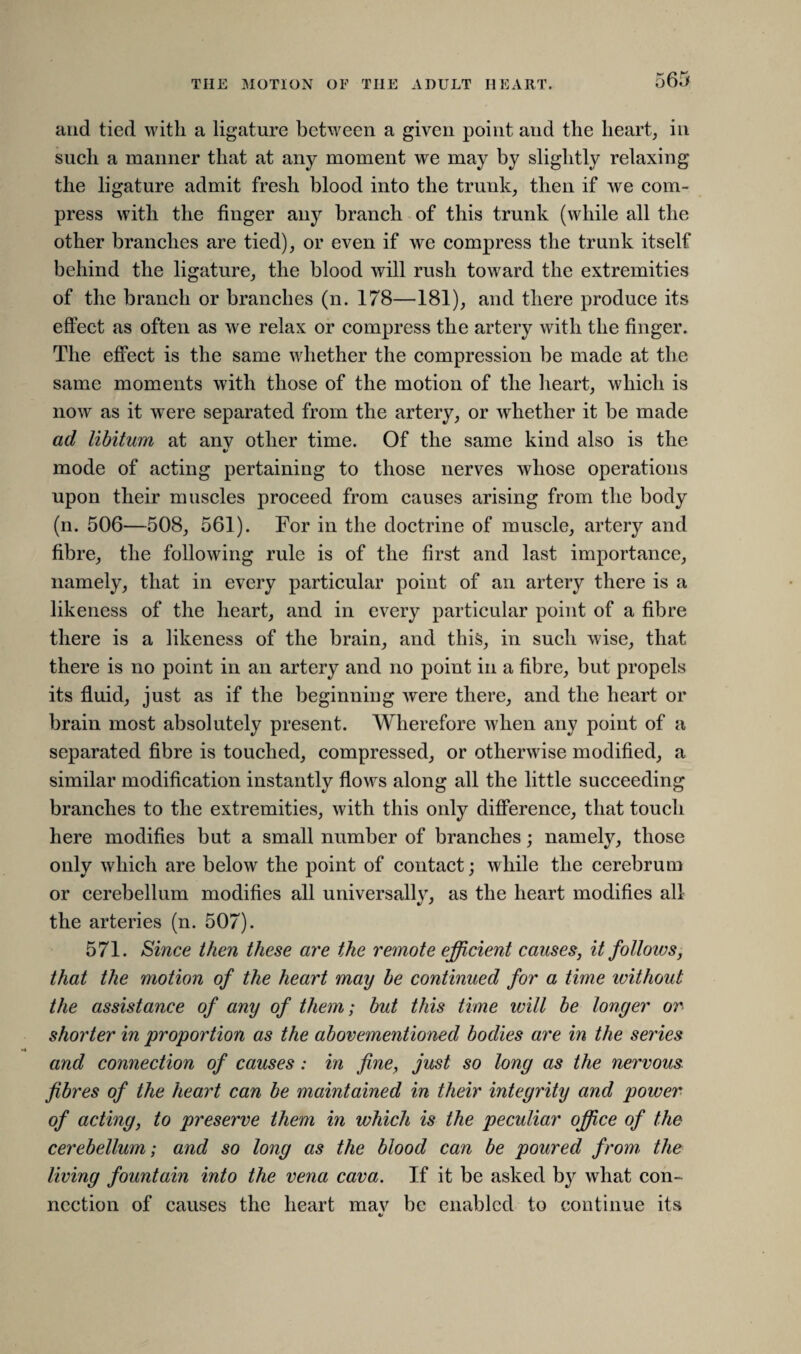and tied with a ligature between a given point and the heart, in such a manner that at any moment we may by slightly relaxing the ligature admit fresh blood into the trunk, then if we com¬ press with the finger any branch of this trunk (while all the other branches are tied), or even if we compress the trunk itself behind the ligature, the blood will rush toward the extremities of the branch or branches (n. 178—181), and there produce its effect as often as we relax or compress the artery with the finger. The effect is the same whether the compression be made at the same moments with those of the motion of the heart, which is now as it were separated from the artery, or whether it be made ad libitum at anv other time. Of the same kind also is the •/ mode of acting pertaining to those nerves whose operations upon their muscles proceed from causes arising from the body (n. 506—508, 561). For in the doctrine of muscle, artery and fibre, the following rule is of the first and last importance, namely, that in every particular point of an artery there is a likeness of the heart, and in every particular point of a fibre there is a likeness of the brain, and this, in such wise, that there is no point in an artery and no point in a fibre, but propels its fluid, just as if the beginning were there, and the heart or brain most absolutely present. Wherefore when any point of a separated fibre is touched, compressed, or otherwise modified, a similar modification instantly flows along all the little succeeding branches to the extremities, with this only difference, that touch here modifies but a small number of branches; namely, those only which are below the point of contact; while the cerebrum or cerebellum modifies all universallv, as the heart modifies all the arteries (n. 507). 571. Since then these are the remote efficient causes, it follows, that the motion of the heart may be continued for a time without the assistance of any of them; but this time will be longer or shorter in proportion as the abovementioned bodies are in the series and connection of causes: in fine, just so long as the nervous- fibres of the heart can be maintained in their integrity and power of acting, to preserve them in which is the peculiar office of the cerebellum; and so long as the blood can be poured from the living fountain into the vena cava. If it be asked by what con¬ nection of causes the heart mav be enabled to continue its