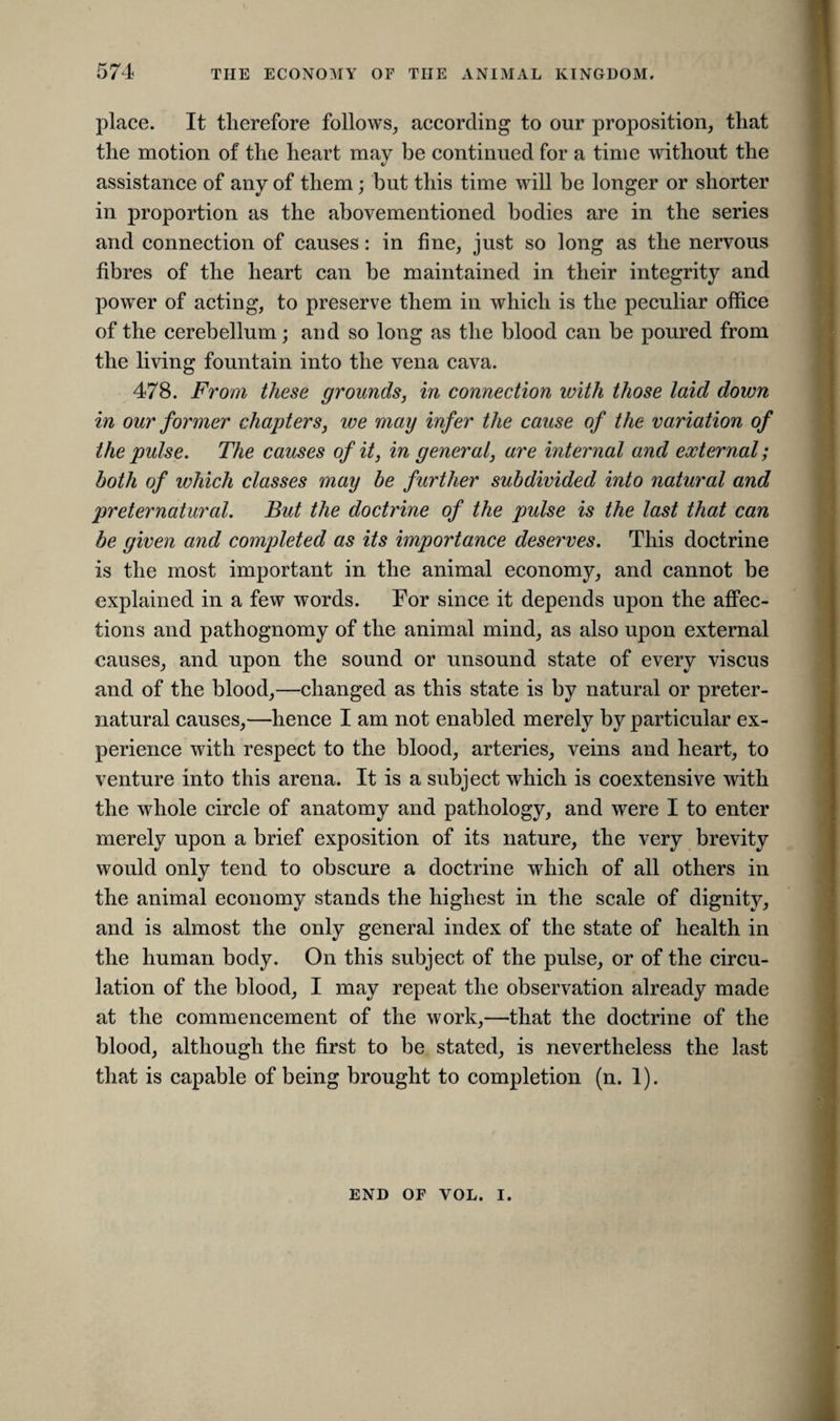 place. It therefore follows, according to our proposition, that the motion of the heart may be continued for a time without the assistance of any of them; but this time will be longer or shorter in proportion as the abovementioned bodies are in the series and connection of causes: in fine, just so long as the nervous fibres of the heart can be maintained in their integrity and power of acting, to preserve them in which is the peculiar office of the cerebellum; and so long as the blood can be poured from the living fountain into the vena cava. 478. From these grounds, in connection with those laid down in our former chapters, we may infer the cause of the variation of the pulse. The causes of it, in general, are internal and external; both of which classes may be further subdivided into natural and preternatural. But the doctrine of the pulse is the last that can be given and completed as its importance deserves. This doctrine is the most important in the animal economy, and cannot be explained in a few words. For since it depends upon the affec¬ tions and pathognomy of the animal mind, as also upon external causes, and upon the sound or unsound state of every viscus and of the blood,—changed as this state is by natural or preter¬ natural causes,—hence I am not enabled merely by particular ex¬ perience with respect to the blood, arteries, veins and heart, to venture into this arena. It is a subject which is coextensive with the whole circle of anatomy and pathology, and were I to enter merely upon a brief exposition of its nature, the very brevity would only tend to obscure a doctrine which of all others in the animal economy stands the highest in the scale of dignity, and is almost the only general index of the state of health in the human body. On this subject of the pulse, or of the circu¬ lation of the blood, I may repeat the observation already made at the commencement of the work,—that the doctrine of the blood, although the first to be stated, is nevertheless the last that is capable of being brought to completion (n. 1). END OF VOL. I.