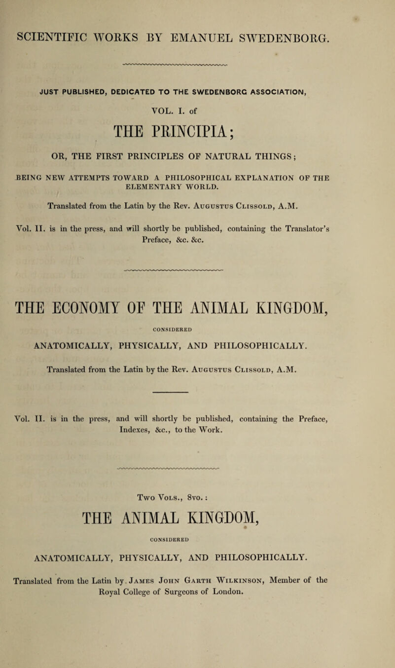 SCIENTIFIC WORKS BY EMANUEL SWEDENBORG. JUST PUBLISHED, DEDICATED TO THE SWEDENBORG ASSOCIATION, VOL. I. of THE PRINCIPIA; OR, THE FIRST PRINCIPLES OF NATURAL THINGS; BEING NEW ATTEMPTS TOWARD A PHILOSOPHICAL EXPLANATION OF THE ELEMENTARY WORLD. Translated from the Latin by the Rev. Augustus Clissold, A.M. Vol. II. is in the press, and will shortly be published, containing the Translator’s Preface, &c. &c. THE ECONOMY OF THE ANIMAL KINGDOM, CONSIDERED ANATOMICALLY, PHYSICALLY, AND PHILOSOPHICALLY. Translated from the Latin by the Rev. Augustus Clissold, A.M. Vol. II. is in the press, and will shortly be published, containing the Preface, Indexes, &c., to the Work. Two Vols., 8vo.; THE ANIMAL KINGDOM, « CONSIDERED ANATOMICALLY, PHYSICALLY, AND PHILOSOPHICALLY. Translated from the Latin by James John Garth Wilkinson, Member of the Royal College of Surgeons of London.