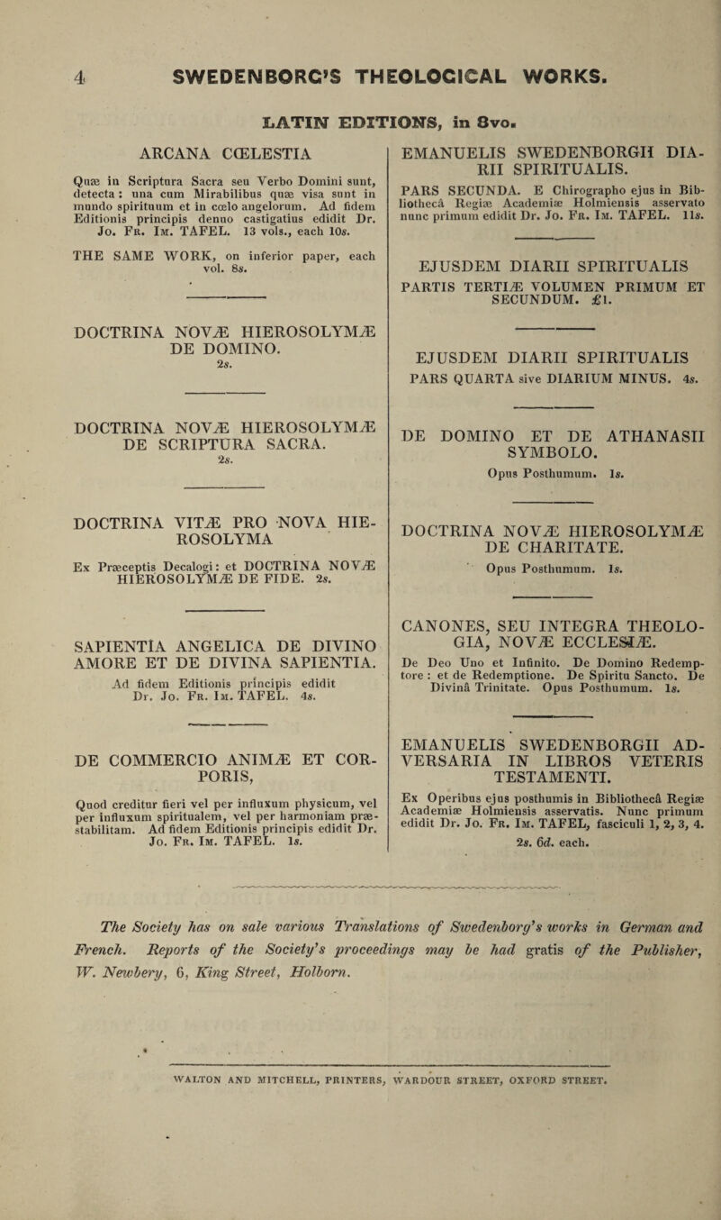 LATIN EDITIONS, in 8vo. ARCANA CCELESTIA Quse in Scriptura Sacra seu Verbo Domini sunt, detecta : una cum Mirabilibus quae visa sunt in mundo spirituum et in coelo angelorum. Ad fidem Editionis principis denuo castigatius edidit Dr. Jo. Fr. Im. TAFEL. 13 vols., each 10s. THE SAME WORK, on inferior paper, each vol. 8s. DOCTRINA NOVA HIEROSOLYMA DE DOMINO. 2 s. DOCTRINA NOVA HIEROSOLYMA DE SCRIPTURA SACRA. 2 s. DOCTRINA VITA PRO NOVA HIE¬ ROSOLYMA Ex Praeceptis Decalogi: et DOCTRINA NOVrE HIEROSOLYMA DE FIDE. 2s. SAPIENTIA ANGELICA DE DIVINO AMORE ET DE DIVINA SAPIENTIA. Ad fidem Editionis principis edidit Dr. Jo. Fr. Im. TAFEL. 4s. DE COMMERCIO ANIMA ET COR¬ PORIS, Quod creditur fieri vel per influxum physicum, vel per influxum spiritualem, vel per harmoniam prae- stabilitam. Ad fidem Editionis principis edidit Dr. Jo. Fr. Im. TAFEL. Is. EMANUELIS SWEDENBORGH DIA¬ RII SPIRITUALIS. PARS SECUNDA. E Chirographo ejus in Bib¬ liotheca Regiae Academic Holmiensis asservato nunc primum edidit Dr. Jo. Fr. Im. TAFEL. lis. EJUSDEM DIARII SPIRITUALIS PARTIS TERTIA VOLUMEN PRIMUM ET SECUNDUM. £l. EJUSDEM DIARII SPIRITUALIS PARS QUARTA sive DIARIUM MINUS. 4s. DE DOMINO ET DE ATHANASII SYMBOLO. Opus Posthumum. Is. DOCTRINA NOVA HIEROSOLYMA DE CHARITATE. Opus Posthumum. Is. CANONES, SEU INTEGRA THEOLO¬ GIA, NOVA ECCLESIA. De Deo Uno et Infinito. De Domino Redemp¬ tore : et de Redemptione. De Spiritu Sancto. De Divina Trinitate. Opus Posthumum. Is. EMANUELIS SWEDENBORGH AD¬ VERSARIA IN LIBROS VETERIS TESTAMENTI. Ex Operibus ejus posthumis in Bibliotheca Regiae Academiae Holmiensis asservatis. Nunc primum edidit Dr. Jo. Fr. Im. TAFEL, fasciculi 1, 2, 3, 4. 2s. 6d. each. The Society has on sale various Translations of Swedenborg’s works in German and French. Reports of the Society’s proceedings may be had gratis of the Publisher, W. Newbery, 6, King Street, Holborn. WALTON AND MITCHELL, PRINTERS, WARDOUR STREET, OXFORD STREET.