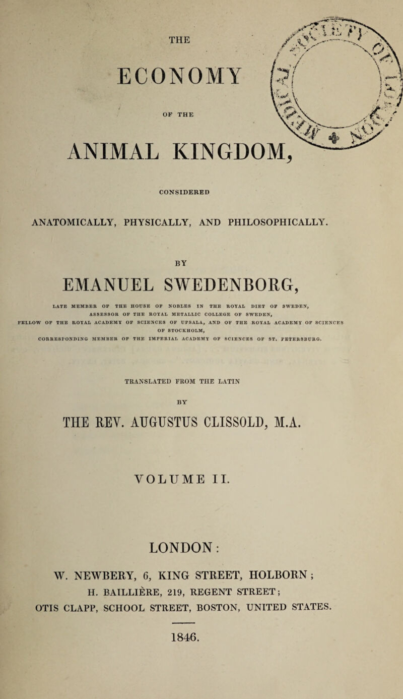 ECONOMY j OF THE ANIMAL KINGDOM, CONSIDERED ANATOMICALLY, PHYSICALLY, AND PHILOSOPHICALLY. BY EMANUEL SWEDENBORG, LATE MEMBER OP THE HOUSE OP NOBLES IN THE ROYAL DIET OF SWEDEN, ASSESSOR OF THE ROYAL METALLIC COLLEGE OF SWEDEN, FELLOW OF THE ROYAL ACADEMY OF SCIENCES OF UPSALA, AND OF THE ROYAL ACADEMY OF SCIENCES OF STOCKHOLM, CORRESPONDING MEMBER OF THE IMPERIAL ACADEMY OF SCIENCES OF ST. PETERSBURG. TRANSLATED FROM THE LATIN THE REY. AUGUSTUS CLISSOLD, M.A. VOLUME II. LONDON: W. NEWBERY, 6, KING STREET, HOLBORN ; H. BAILLIERE, 219, REGENT STREET; OTIS CLAPP, SCHOOL STREET, BOSTON, UNITED STATES. 1846.