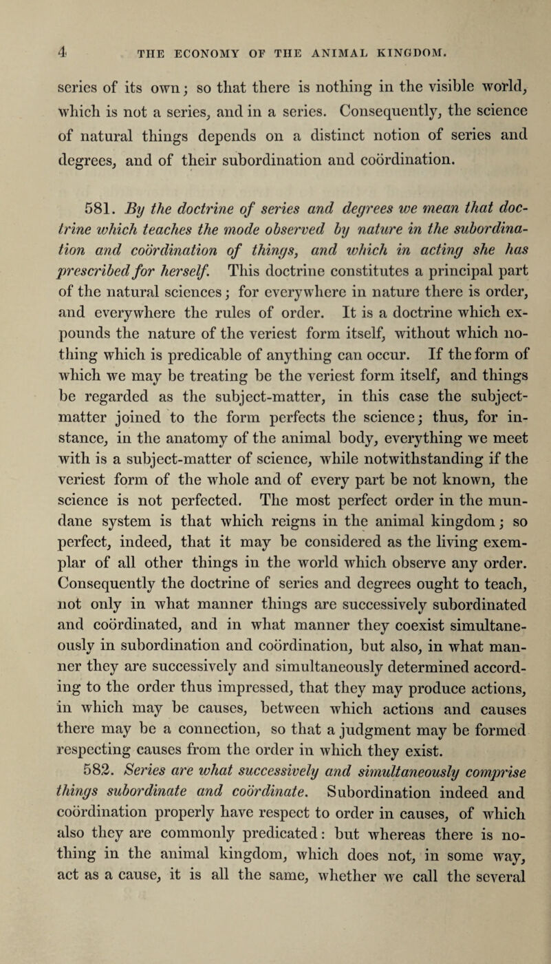 series of its own; so that there is nothing in the visible world, which is not a series, and in a series. Consequently, the science of natural things depends on a distinct notion of series and degrees, and of their subordination and coordination. 581. By the doctrine of series and degrees we mean that doc¬ trine which teaches the mode observed by nature in the subordina¬ tion and coordination of things, and which in acting she has prescribed for herself This doctrine constitutes a principal part of the natural sciences; for everywhere in nature there is order, and everywhere the rules of order. It is a doctrine which ex¬ pounds the nature of the veriest form itself, without which no¬ thing which is predicable of anything can occur. If the form of which we may be treating be the veriest form itself, and things be regarded as the subject-matter, in this case the subject- matter joined to the form perfects the science; thus, for in¬ stance, in the anatomy of the animal body, everything we meet with is a subject-matter of science, while notwithstanding if the veriest form of the whole and of every part be not known, the science is not perfected. The most perfect order in the mun¬ dane system is that which reigns in the animal kingdom; so perfect, indeed, that it may be considered as the living exem¬ plar of all other things in the world which observe any order. Consequently the doctrine of series and degrees ought to teach, not only in what manner things are successively subordinated and coordinated, and in what manner they coexist simultane¬ ously in subordination and coordination, but also, in what man¬ ner they are successively and simultaneously determined accord¬ ing to the order thus impressed, that they may produce actions, in which may be causes, between which actions and causes there may be a connection, so that a judgment may be formed respecting causes from the order in which they exist. 582. Series are what successively and simultaneously comprise things subordinate and coordinate. Subordination indeed and coordination properly have respect to order in causes, of which also they are commonly predicated: but whereas there is no¬ thing in the animal kingdom, which does not, in some way, act as a cause, it is all the same, whether we call the several