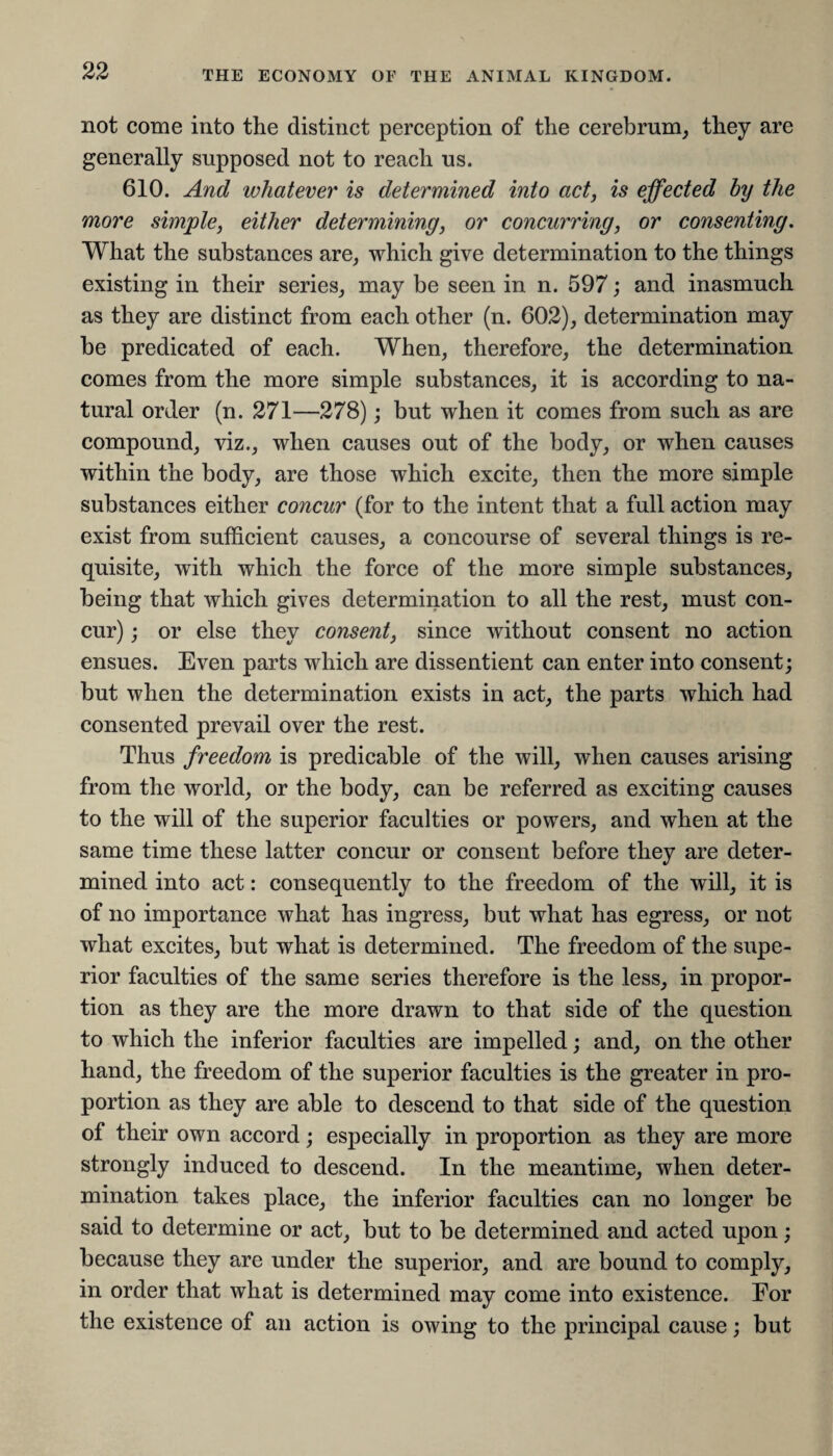 not come into the distinct perception of the cerebrum, they are generally supposed not to reach us. 610. And whatever' is determined into act, is effected by the more simple, either determining, or concurring, or consenting. What the substances are, which give determination to the things existing in their series, may be seen in n. 597; and inasmuch as they are distinct from each other (n. 602), determination may be predicated of each. When, therefore, the determination comes from the more simple substances, it is according to na¬ tural order (n. 271—278); but when it comes from such as are compound, viz., when causes out of the body, or when causes within the body, are those which excite, then the more simple substances either concur (for to the intent that a full action may exist from sufficient causes, a concourse of several things is re¬ quisite, with which the force of the more simple substances, being that which gives determination to all the rest, must con¬ cur) ; or else they consent, since without consent no action ensues. Even parts which are dissentient can enter into consent; but when the determination exists in act, the parts which had consented prevail over the rest. Thus freedom is predicable of the will, when causes arising from the world, or the body, can be referred as exciting causes to the will of the superior faculties or powers, and when at the same time these latter concur or consent before they are deter¬ mined into act: consequently to the freedom of the will, it is of no importance what has ingress, but what has egress, or not what excites, but what is determined. The freedom of the supe¬ rior faculties of the same series therefore is the less, in propor¬ tion as they are the more drawn to that side of the question to which the inferior faculties are impelled; and, on the other hand, the freedom of the superior faculties is the greater in pro¬ portion as they are able to descend to that side of the question of their own accord; especially in proportion as they are more strongly induced to descend. In the meantime, when deter¬ mination takes place, the inferior faculties can no longer be said to determine or act, but to be determined and acted upon; because they are under the superior, and are bound to comply, in order that what is determined may come into existence. For the existence of an action is owing to the principal cause; but