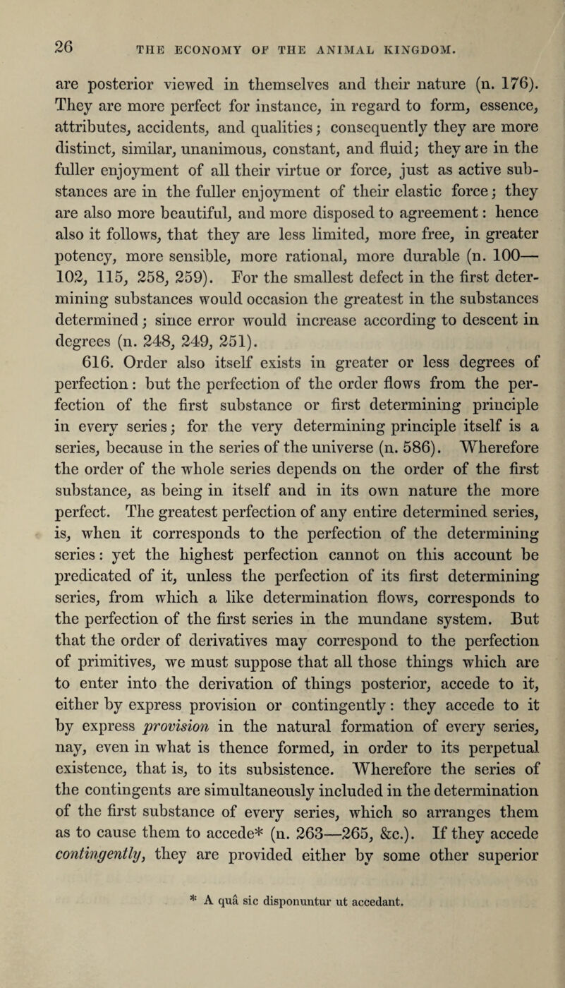 are posterior viewed in themselves and their nature (n. 176). They are more perfect for instance, in regard to form, essence, attributes, accidents, and qualities; consequently they are more distinct, similar, unanimous, constant, and fluid; they are in the fuller enjoyment of all their virtue or force, just as active sub¬ stances are in the fuller enjoyment of their elastic force; they are also more beautiful, and more disposed to agreement: hence also it follows, that they are less limited, more free, in greater potency, more sensible, more rational, more durable (n. 100— 102, 115, 258, 259). For the smallest defect in the first deter¬ mining substances would occasion the greatest in the substances determined; since error would increase according to descent in degrees (n. 248, 249, 251). 616. Order also itself exists in greater or less degrees of perfection: but the perfection of the order flows from the per¬ fection of the first substance or first determining principle in every series; for the very determining principle itself is a series, because in the series of the universe (n. 586). Wherefore the order of the whole series depends on the order of the first substance, as being in itself and in its own nature the more perfect. The greatest perfection of any entire determined series, is, when it corresponds to the perfection of the determining series: yet the highest perfection cannot on this account be predicated of it, unless the perfection of its first determining series, from which a like determination flows, corresponds to the perfection of the first series in the mundane system. But that the order of derivatives may correspond to the perfection of primitives, we must suppose that all those things which are to enter into the derivation of things posterior, accede to it, either by express provision or contingently: they accede to it by express provision in the natural formation of every series, nay, even in what is thence formed, in order to its perpetual existence, that is, to its subsistence. Wherefore the series of the contingents are simultaneously included in the determination of the first substance of every series, which so arranges them as to cause them to accede* (n. 263—265, &c.). If they accede contingently, they are provided either by some other superior * A qua sic disponuntur ut accedant.