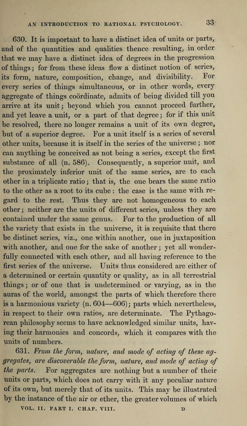 630. It is important to have a distinct idea of units or parts, and of the quantities and qualities thence resulting, in order that we may have a distinct idea of degrees in the progression of things; for from these ideas flow a distinct notion of series, its form, nature, composition, change, and divisibility. For every series of things simultaneous, or in other words, every aggregate of things coordinate, admits of being divided till you arrive at its unit; beyond which you cannot proceed further, and yet leave a unit, or a part of that degree; for if this unit be resolved, there no longer remains a unit of its own degree, but of a superior degree. For a unit itself is a series of several, other units, because it is itself in the series of the universe ; nor can anything be conceived as not being a series, except the first substance of all (n. 586). Consequently, a superior unit, and the proximately inferior unit of the same series, are to each other in a triplicate ratio; that is, the one bears the same ratio to the other as a root to its cube: the case is the same with re¬ gard to the rest. Thus they are not homogeneous to each other; neither are the units of different series, unless they are contained under the same genus. For to the production of all the variety that exists in the universe, it is requisite that there be distinct series, viz., one within another, one in juxtaposition with another, and one for the sake of another; yet all wonder¬ fully connected with each other, and all having reference to the first series of the universe. Units thus considered are either of a determined or certain quantity or quality, as in all terrestrial things; or of one that is undetermined or varying, as in the auras of the world, amongst the parts of which therefore there is a harmonious variety (n. 604—606); parts which nevertheless, in respect to their own ratios, are determinate. The Pythago¬ rean philosophy seems to have acknowledged similar units, hav¬ ing their harmonies and concords, which it compares with the units of numbers. 631. From the form, nature, and mode of acting of these ag¬ gregates, are discoverable the form, nature, and mode of acting of the parts. For aggregates are nothing but a number of their units or parts, which does not carry with it any peculiar nature of its own, but merely that of its units. This may be illustrated by the instance of the air or ether, the greater volumes of which VOL. II. PART I. CHAP. VIII, D