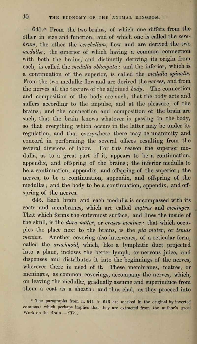 641. * From the two brains, of which one differs from the other in size and function, and of which one is called the cere¬ brum, the other the cerebellum, flow and are derived the two medullce; the superior of which having a common connection with both the brains, and distinctly deriving its origin from each, is called the medulla oblongata; and the inferior, which is a continuation of the superior, is called the medulla spinalis. From the two medullee flow and are derived the nerves, and from the nerves all the texture of the adjoined body. The connection and composition of the body are such, that the body acts and suffers according to the impulse, and at the pleasure, of the brains; and the connection and composition of the brain are such, that the brain knows whatever is passing in the body, so that everything which occurs in the latter may be under its regulation, and that everywhere there may be unanimity and concord in performing the several offices resulting from the several divisions of labor. For this reason the superior me¬ dulla, as to a great part of it, appears to be a continuation, appendix, and offspring of the brains; the inferior medulla to be a continuation, appendix, and offspring of the superior; the nerves, to be a continuation, appendix, and offspring of the medullae; and the body to be a continuation, appendix, and off¬ spring of the nerves. 642. Each brain and each medulla is encompassed with its coats and membranes, which are called matres and meninges. That which forms the outermost surface, and lines the inside of the skull, is the dura mater, or crassa meninx; that which occu¬ pies the place next to the brains, is the pia mater, or tenuis meninx. Another covering also intervenes, of a reticular form, called the arachnoid, which, like a lymphatic duct projected into a plane, incloses the better lymph, or nervous juice, and dispenses and distributes it into the beginnings of the nerves, wherever there is need of it. These membranes, matres, or meninges, as common coverings, accompany the nerves, which, on leaving the medullse, gradually assume and superinduce from them a coat as a sheath : and thus clad, as they proceed into * The paragraphs from n. 641 to 646 are marked in the original by inverted commas : which perhaps implies that they are extracted from the author’s great Work on the Brain.—CTr.J