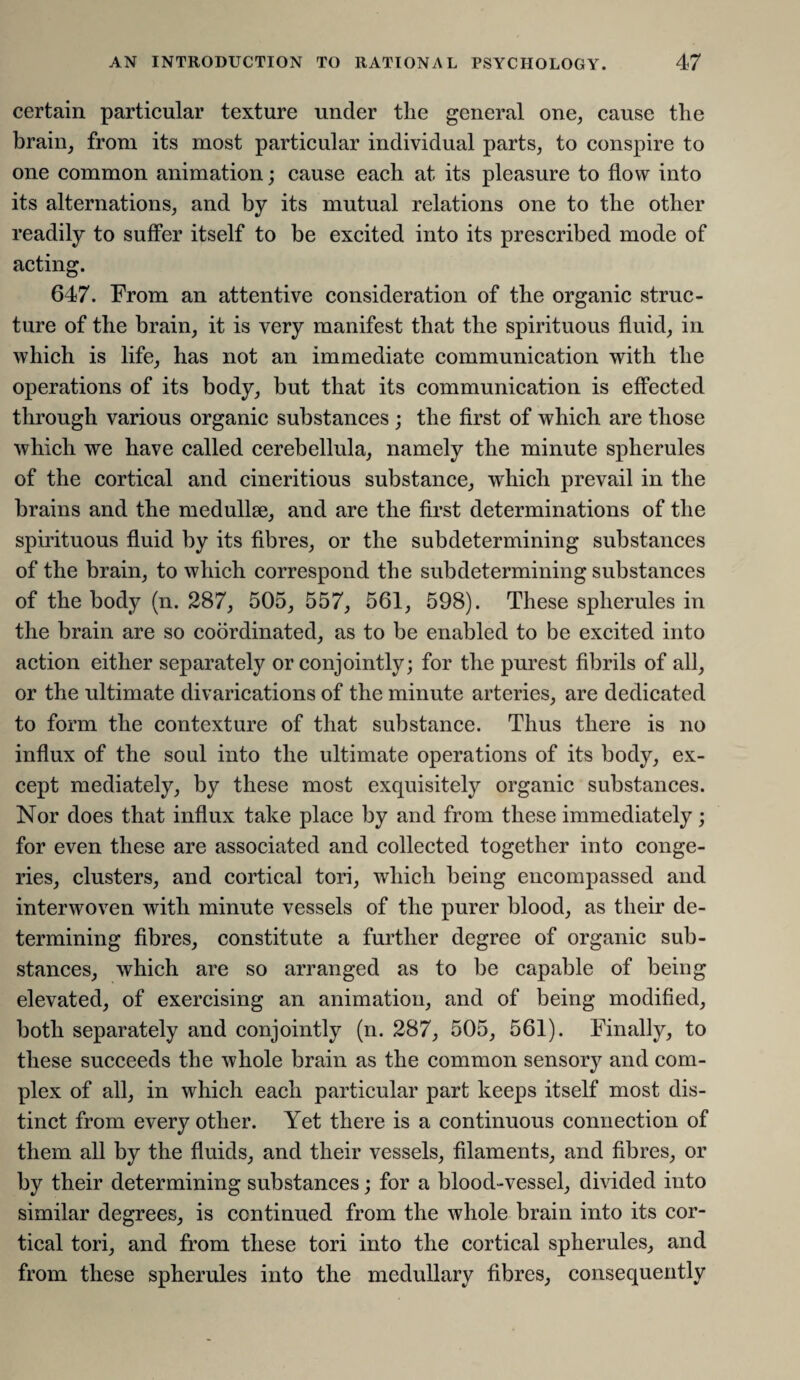 certain particular texture under the general one, cause the brain, from its most particular individual parts, to conspire to one common animation; cause each at its pleasure to flow into its alternations, and by its mutual relations one to the other readily to suffer itself to be excited into its prescribed mode of acting. 647. From an attentive consideration of the organic struc¬ ture of the brain, it is very manifest that the spirituous fluid, in which is life, has not an immediate communication with the operations of its body, but that its communication is effected through various organic substances ; the first of which are those which we have called cerebellula, namely the minute spherules of the cortical and cineritious substance, which prevail in the brains and the medullse, and are the first determinations of the spirituous fluid by its fibres, or the subdetermining substances of the brain, to which correspond the subdetermining substances of the body (n. 287, 505, 557, 561, 598). These spherules in the brain are so coordinated, as to be enabled to be excited into action either separately or conjointly; for the purest fibrils of all, or the ultimate divarications of the minute arteries, are dedicated to form the contexture of that substance. Thus there is no influx of the soul into the ultimate operations of its body, ex¬ cept mediately, by these most exquisitely organic substances. Nor does that influx take place by and from these immediately; for even these are associated and collected together into conge¬ ries, clusters, and cortical tori, which being encompassed and interwoven with minute vessels of the purer blood, as their de¬ termining fibres, constitute a further degree of organic sub¬ stances, which are so arranged as to be capable of being elevated, of exercising an animation, and of being modified, both separately and conjointly (n. 287, 505, 561). Finally, to these succeeds the whole brain as the common sensory and com¬ plex of all, in which each particular part keeps itself most dis¬ tinct from every other. Yet there is a continuous connection of them all by the fluids, and their vessels, filaments, and fibres, or by their determining substances; for a blood-vessel, divided into similar degrees, is continued from the whole brain into its cor¬ tical tori, and from these tori into the cortical spherules, and from these spherules into the medullary fibres, consequently