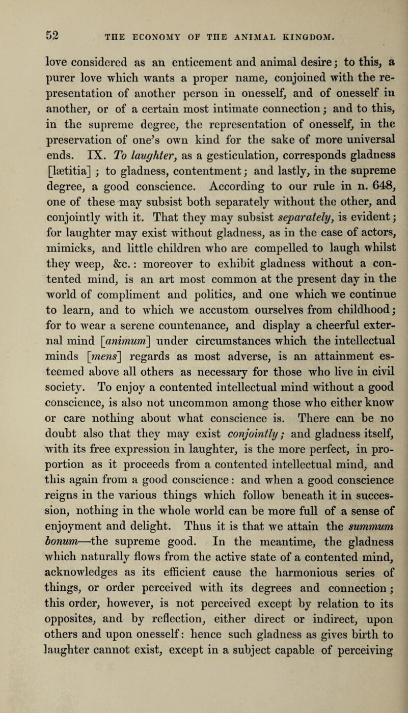 love considered as an enticement and animal desire; to this, a purer love which wants a proper name, conjoined with the re¬ presentation of another person in onesself, and of onesself in another, or of a certain most intimate connection; and to this, in the supreme degree, the representation of onesself, in the preservation of one’s own kind for the sake of more universal ends. IX. To laughter, as a gesticulation, corresponds gladness [laetitia] ; to gladness, contentment; and lastly, in the supreme degree, a good conscience. According to our rule in n. 648, one of these may subsist both separately without the other, and conjointly with it. That they may subsist separately, is evident; for laughter may exist without gladness, as in the case of actors, mimicks, and little children who are compelled to laugh whilst they weep, &c.: moreover to exhibit gladness without a con¬ tented mind, is an art most common at the present day in the world of compliment and politics, and one which we continue to learn, and to which we accustom ourselves from childhood; for to wear a serene countenance, and display a cheerful exter¬ nal mind [animum] under circumstances which the intellectual minds [mens'] regards as most adverse, is an attainment es¬ teemed above all others as necessary for those who live in civil society. To enjoy a contented intellectual mind without a good conscience, is also not uncommon among those who either know or care nothing about what conscience is. There can be no doubt also that they may exist conjointly; and gladness itself, with its free expression in laughter, is the more perfect, in pro¬ portion as it proceeds from a contented intellectual mind, and this again from a good conscience: and when a good conscience reigns in the various things which follow beneath it in succes¬ sion, nothing in the whole world can be more full of a sense of enjoyment and delight. Thus it is that we attain the summum bonum—the supreme good. In the meantime, the gladness which naturally flows from the active state of a contented mind, acknowledges as its efficient cause the harmonious series of things, or order perceived with its degrees and connection ; this order, however, is not perceived except by relation to its opposites, and by reflection, either direct or indirect, upon others and upon onesself: hence such gladness as gives birth to laughter cannot exist, except in a subject capable of perceiving
