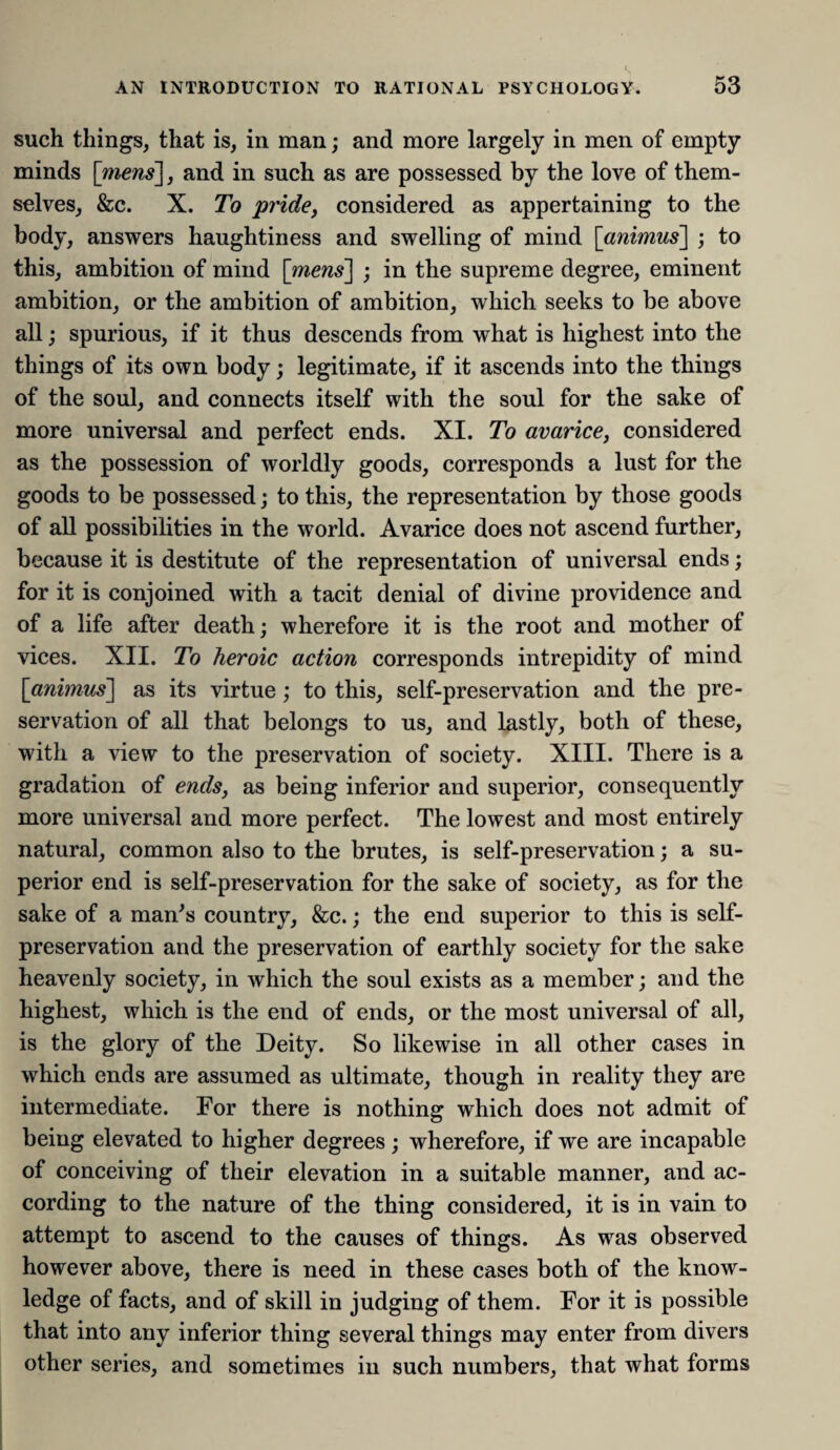 such things, that is, in man; and more largely in men of empty minds [mens], and in such as are possessed by the love of them¬ selves, &c. X. To pride, considered as appertaining to the body, answers haughtiness and swelling of mind [amws] ; to this, ambition of mind [mens] ; in the supreme degree, eminent ambition, or the ambition of ambition, which seeks to be above all; spurious, if it thus descends from what is highest into the things of its own body; legitimate, if it ascends into the things of the soul, and connects itself with the soul for the sake of more universal and perfect ends. XI. To avarice, considered as the possession of worldly goods, corresponds a lust for the goods to be possessed; to this, the representation by those goods of all possibilities in the world. Avarice does not ascend further, because it is destitute of the representation of universal ends; for it is conjoined with a tacit denial of divine providence and of a life after death; wherefore it is the root and mother ol vices. XII. To heroic action corresponds intrepidity of mind [animus] as its virtue; to this, self-preservation and the pre¬ servation of all that belongs to us, and lastly, both of these, with a view to the preservation of society. XIII. There is a gradation of ends, as being inferior and superior, consequently more universal and more perfect. The lowest and most entirely natural, common also to the brutes, is self-preservation; a su¬ perior end is self-preservation for the sake of society, as for the sake of a man’s country, &c.; the end superior to this is self- preservation and the preservation of earthly society for the sake heavenly society, in which the soul exists as a member; and the highest, which is the end of ends, or the most universal of all, is the glory of the Deity. So likewise in all other cases in which ends are assumed as ultimate, though in reality they are intermediate. For there is nothing which does not admit of being elevated to higher degrees; wherefore, if we are incapable of conceiving of their elevation in a suitable manner, and ac¬ cording to the nature of the thing considered, it is in vain to attempt to ascend to the causes of things. As was observed however above, there is need in these cases both of the know¬ ledge of facts, and of skill in judging of them. For it is possible that into any inferior thing several things may enter from divers other series, and sometimes in such numbers, that what forms