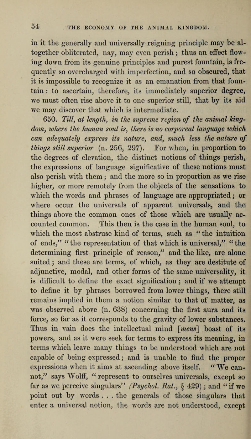 in it the generally and universally reigning principle may be al¬ together obliterated, nay, may even perish; thus an effect flow¬ ing down from its genuine principles and purest fountain, is fre¬ quently so overcharged with imperfection, and so obscured, that it is impossible to recognize it as an emanation from that foun¬ tain : to ascertain, therefore, its immediately superior degree, we must often rise above it to one superior still, that by its aid we may discover that which is intermediate. 650. Till, at length, in the supreme region of the animal king¬ dom, where the human soul is, there is no corporeal language which can adequately express its nature, and, much less the nature of things still superior (n. 256, 297). For when, in proportion to the degrees of elevation, the distinct notions of things perish, the expressions of language significative of these notions must also perish with them; and the more so in proportion as we rise higher, or more remotely from the objects of the sensations to which the words and phrases of language are appropriated; or where occur the universals of apparent universals, and the things above the common ones of those which are usually ac¬ counted common. This then is the case in the human soul, to which the most abstruse kind of terms, such as “ the intuition of ends,” “ the representation of that which is universal,” “ the determining first principle of reason,” and the like, are alone suited; and these are terms, of which, as they are destitute of adjunctive, modal, and other forms of the same universality, it is difficult to define the exact signification; and if we attempt to define it by phrases borrowed from lower things, there still remains implied in them a notion similar to that of matter, as was observed above (n. 638) concerning the first aura and its force, so far as it corresponds to the gravity of lower substances. Thus in vain does the intellectual mind [mens'] boast of its powers, and as it were seek for terms to express its meaning, in terms which leave many things to be understood which are not capable of being expressed; and is unable to find the proper expressions when it aims at ascending above itself. “ We can¬ not,” says Wolff, “ represent to ourselves universals, except so far as we perceive singulars” (Psychol. Rat., § 429); and if we point out by words . . . the generals of those singulars that enter a universal notion, the words are not understood, except