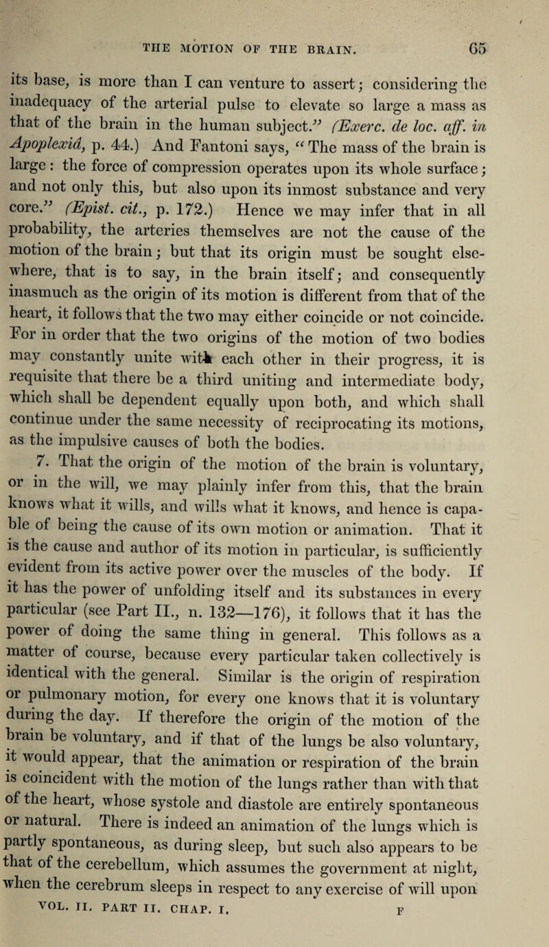 its base, is more than I can venture to assert; considering the inadequacy of the arterial pulse to elevate so large a mass as that of the brain in the human subject.” (Exerc. de loc. aff. in Apoplexia, p. 44.) And Fantoni says, “The mass of the brain is large : the force of compression operates upon its whole surface; and not only this, but also upon its inmost substance and very core.” (Epist. cit., p. 172.) Hence we may infer that in all probability, the arteries themselves are not the cause of the motion of the brain; but that its origin must be sought else¬ where, that is to say, in the brain itself; and consequently inasmuch as the origin of its motion is different from that of the heart, it follows that the two may either coincide or not coincide. For in order that the two origins of the motion of two bodies may constantly unite witk each other in their progress, it is requisite that there be a third uniting and intermediate body, which shall be dependent equally upon both, and which shall continue under the same necessity of reciprocating its motions, as the impulsive causes of both the bodies. 7. That the origin of the motion of the brain is voluntary, or in the will, we may plainly infer from this, that the brain knows what it wills, and wills what it knows, and hence is capa¬ ble of being the cause of its own motion or animation. That it is the cause and author of its motion in particular, is sufficiently evident from its active power over the muscles of the body. If it has the power of unfolding itself and its substances in every particular (see Part II., n. 132—176), it follows that it has the power of doing the same thing in general. This follows as a matter of course, because every particular taken collectively is identical with the general. Similar is the origin of respiration or pulmonary motion, for every one knows that it is voluntary during the day. If therefore the origin of the motion of the brain be voluntary, and if that of the lungs be also voluntary, it would appear, that the animation or respiration of the brain is coincident with the motion of the lungs rather than with that of the heart, whose systole and diastole are entirely spontaneous or natural. There is indeed an animation of the lungs which is partly spontaneous, as during sleep, but such also appears to be that of the cerebellum, which assumes the government at night, when the cerebrum sleeps in respect to any exercise of will upon VOL. II. PART II. CHAP. I. p