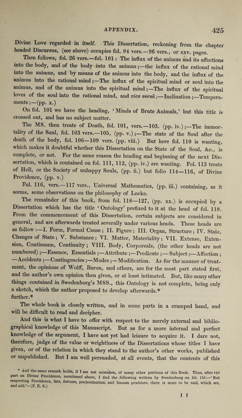 Divine Love regarded in itself. This Dissertation, reckoning from the chapter headed Discursus, (see above) occupies fol. 84 vers.—96 vers., or xxv. pages. Then follows, fol. 26 vers.—fol. 101: The influx of the animus and its affections into the body, and of the body into the animus ;—the influx of the rational mind into the animus, and by means of the animus into the body, and the influx of the animus into the rational mind;—The influx of the spiritual mind or soul into the animus, and of the animus into the spiritual mind;—The influx of the spiritual loves of the soul into the rational mind, and vies vsrsd ;—Inclination ;—Tempera¬ ments (pp. x.) On fol. 101 we have the heading, ‘Minds of Brute Animals,’ but this title is crossed out, and has no subject matter. The MS. then treats of Death, fol. 101, vers.—103. (pp. iv.) The immor¬ tality of the Soul, fol. 103 vers.—105, (pp. v.)The state of the Soul after the death of the body, fol. 106—109 vers. (pp. viii.) But here fol. 110 is wanting, which makes it doubtful whether this Dissertation on the State of the Soul, &c., is complete, or not. For the same reason the heading and beginning of the next Dis¬ sertation, which is contained on fol. Ill, 112, (pp. iv.) are wanting. Fol. 113 treats of Hell, or the Society of unhappy Souls, (pp. ii.) but folio 114—116, of Divine Providence, (pp. v.) Fol. 116, vers.—117 vers., Universal Mathematics, (pp. iii.) containing, as it seems, some observations on the philosophy of Locke. The remainder of this book, from fol. 118—127, (pp. xx.) is occupied by a Dissertation which has the title ‘Ontology’ prefixed to it at the head of fol. 118. From the commencement of this Dissertation, certain subjects are considered in general, and are afterwards treated severally under various heads. These heads are as follow I. Form, Formal Cause ; II. Figure ; III. Organ, Structure; IV. State, Changes of State; V. Substance; VI. Matter, Materiality; VII. Extense, Exten¬ sion, Continuum, Continuity ; VIII. Body, Corporeals, (the other heads are not numbered) Essence, Essentials Attribute ;—Predicate ; —SubjectAffection ; Accidents ; Contingencies ;—Modes Modification. As for the manner of treat¬ ment, the opinions of Wolff, Baron, and others, are for the most part stated first, and the author’s own opinion then given, or at least intimated. But, like many other things contained in Swedenborg’s MSS., this Ontology is not complete, being only a sketch, which the author proposed to develop afterwards.* further.* The whole book is closely written, and in some parts in a cramped hand, and will be difficult to read and decipher. And this is what I have to offer with respect to the merely external and biblio¬ graphical knowledge of this Manuscript. But as for a more internal and perfect knowledge of the argument, I have not yet had leisure to acquire it. I dare not, therefore, judge of the value or weightiness of the Dissertations whose titles I have given, or of the relation in which they stand to the author’s other works, published or unpublished. But I am well persuaded, at all events, that the contents of this And the same remark holds, if I am not mistaken, of many other portions of this Book. Thus, after the part on Divine Providence, mentioned above, I find the following written by Swedenborg on fol. 116:—‘But respecting Providence, fate, fortune, predestination, and human prudence, there is more to be said, which see, and add.’—(P. E. S.)