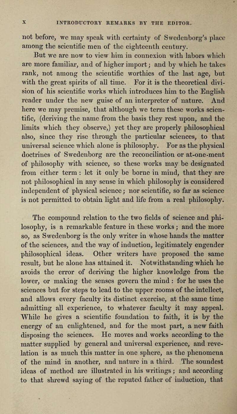 not before, we may speak with certainty of Swedenborg’s place among the scientific men of the eighteenth century. But we are now to view him in connexion with labors which are more familiar, and of higher import; and by which he takes rank, not among the scientific worthies of the last age, but with the great spirits of all time. For it is the theoretical divi¬ sion of his scientific works which introduces him to the English reader under the new guise of an interpreter of nature. And here we may premise, that although we term these works scien¬ tific, (deriving the name from the basis they rest upon, and the limits which they observe,) yet they are properly philosophical also, since they rise through the particular sciences, to that universal science which alone is philosophy. For as the physical doctrines of Swedenborg are the reconciliation or at-one-ment of philosophy with science, so these works may be designated from either term : let it only be borne in mind, that they are not philosophical in any sense in which philosophy is considered independent of physical science; nor scientific, so far as science is not permitted to obtain light and life from a real philosophy. The compound relation to the two fields of science and phi¬ losophy, is a remarkable feature in these works; and the more so, as Swedenborg is the only writer in whose hands the matter of the sciences, and the way of induction, legitimately engender philosophical ideas. Other writers have proposed the same result, but he alone has attained it. Notwithstanding which he avoids the error of deriving the higher knowledge from the lower, or making the senses govern the mind : for he uses the sciences but for steps to lead to the upper rooms of the intellect, and allows every faculty its distinct exercise, at the same time admitting all experience, to whatever faculty it may appeal. While he gives a scientific foundation to faith, it is by the energy of an enlightened, and for the most part, a new faith disposing the sciences. He moves and works according to the matter supplied by general and universal experience, and reve¬ lation is as much this matter in one sphere, as the phenomena of the mind in another, and nature in a third. The soundest ideas of method are illustrated in his writings; and according to that shrewd saying of the reputed father of induction, that