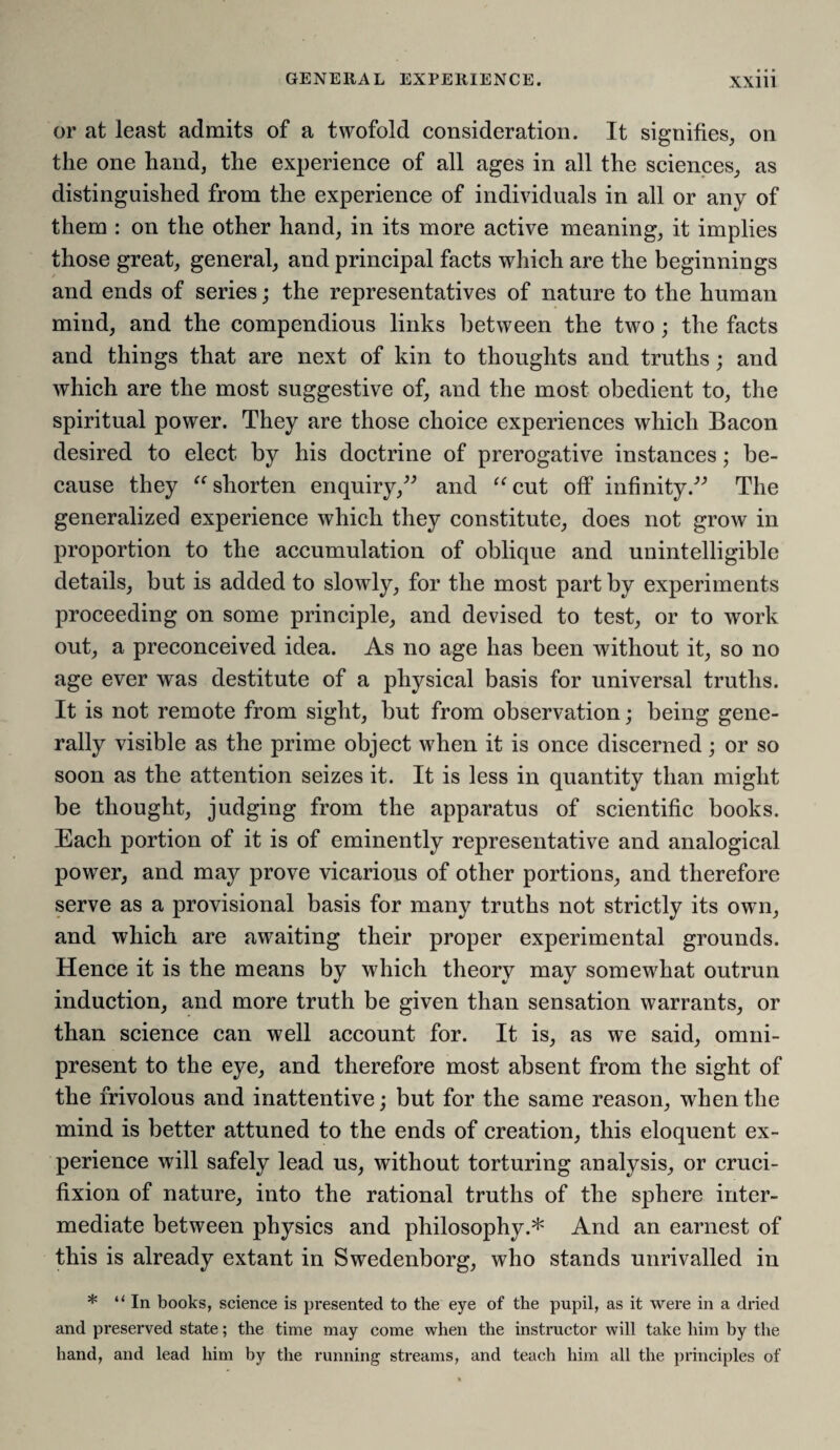 or at least admits of a twofold consideration. It signifies, on the one hand, the experience of all ages in all the sciences, as distinguished from the experience of individuals in all or any of them : on the other hand, in its more active meaning, it implies those great, general, and principal facts which are the beginnings and ends of series; the representatives of nature to the human mind, and the compendious links between the two; the facts and things that are next of kin to thoughts and truths; and which are the most suggestive of, and the most obedient to, the spiritual power. They are those choice experiences which Bacon desired to elect by his doctrine of prerogative instances; be¬ cause they “ shorten enquiry,” and “cut off infinity.” The generalized experience which they constitute, does not grow in proportion to the accumulation of oblique and unintelligible details, but is added to slowly, for the most part by experiments proceeding on some principle, and devised to test, or to work out, a preconceived idea. As no age has been without it, so no age ever was destitute of a physical basis for universal truths. It is not remote from sight, but from observation; being gene¬ rally visible as the prime object when it is once discerned; or so soon as the attention seizes it. It is less in quantity than might be thought, judging from the apparatus of scientific books. Each portion of it is of eminently representative and analogical power, and may prove vicarious of other portions, and therefore serve as a provisional basis for many truths not strictly its own, and which are awaiting their proper experimental grounds. Hence it is the means by which theory may somewhat outrun induction, and more truth be given than sensation warrants, or than science can well account for. It is, as we said, omni¬ present to the eye, and therefore most absent from the sight of the frivolous and inattentive; but for the same reason, when the mind is better attuned to the ends of creation, this eloquent ex¬ perience will safely lead us, without torturing analysis, or cruci¬ fixion of nature, into the rational truths of the sphere inter¬ mediate between physics and philosophy.* And an earnest of this is already extant in Swedenborg, who stands unrivalled in * “In books, science is presented to the eye of the pupil, as it were in a dried and preserved state; the time may come when the instructor will take him by the hand, and lead him by the running streams, and teach him all the principles of