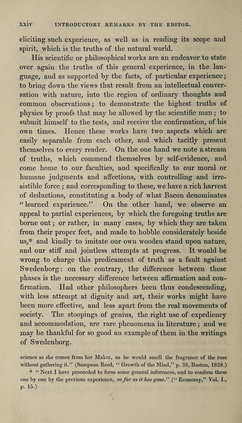 eliciting such experience, as well as in reading its scope and spirit, which is the truths of the natural world. His scientific or philosophical works are an endeavor to state over again the truths of this general experience, in the lan¬ guage, and as supported by the facts, of particular experience; to bring down the views that result from an intellectual conver¬ sation with nature, into the region of ordinary thoughts and common observations; to demonstrate the highest truths of physics by proofs that may be allowed by the scientific man; to submit himself to the tests, and receive the confirmation, of his own times. Hence these works have two aspects which are easily separable from each other, and which tacitly present themselves to every reader. On the one hand we note a stream of truths, which commend themselves by self-evidence, and come home to our faculties, and specifically to our moral or humane judgments and affections, with controlling and irre¬ sistible force ; and corresponding to these, we have a rich harvest of deductions, constituting a body of what Bacon denominates “learned experience/’ On the other hand, we observe an appeal to partial experiences, by which the foregoing truths are borne out; or rather, in many cases, by which they are taken from their proper feet, and made to hobble considerately beside us,* and kindly to imitate our own wooden stand upon nature, and our stiff and jointless attempts at progress. It would be wrong to charge this predicament of truth as a fault against Swedenborg: on the contrary, the difference between these phases is the necessary difference between affirmation and con¬ firmation. Had other philosophers been thus condescending, with less attempt at dignity and art, their works might have been more effective, and less apart from the real movements of society. The stoopings of genius, the right use of expediency and accommodation, are rare phenomena in literature; and we may be thankful for so good an example of them in the writings of Swedenborg. science as she comes from her Maker, as he would smell the fragrance of the rose without gathering it.” (Sampson Reed, “ Growth of the Mind,” p. 38, Boston, 1838.) * “ Next I have proceeded to form some general inferences, end to confirm them one by one by the previous experience, so far as it has gone.” (“ Economy,” Vol. I., p. 15.)