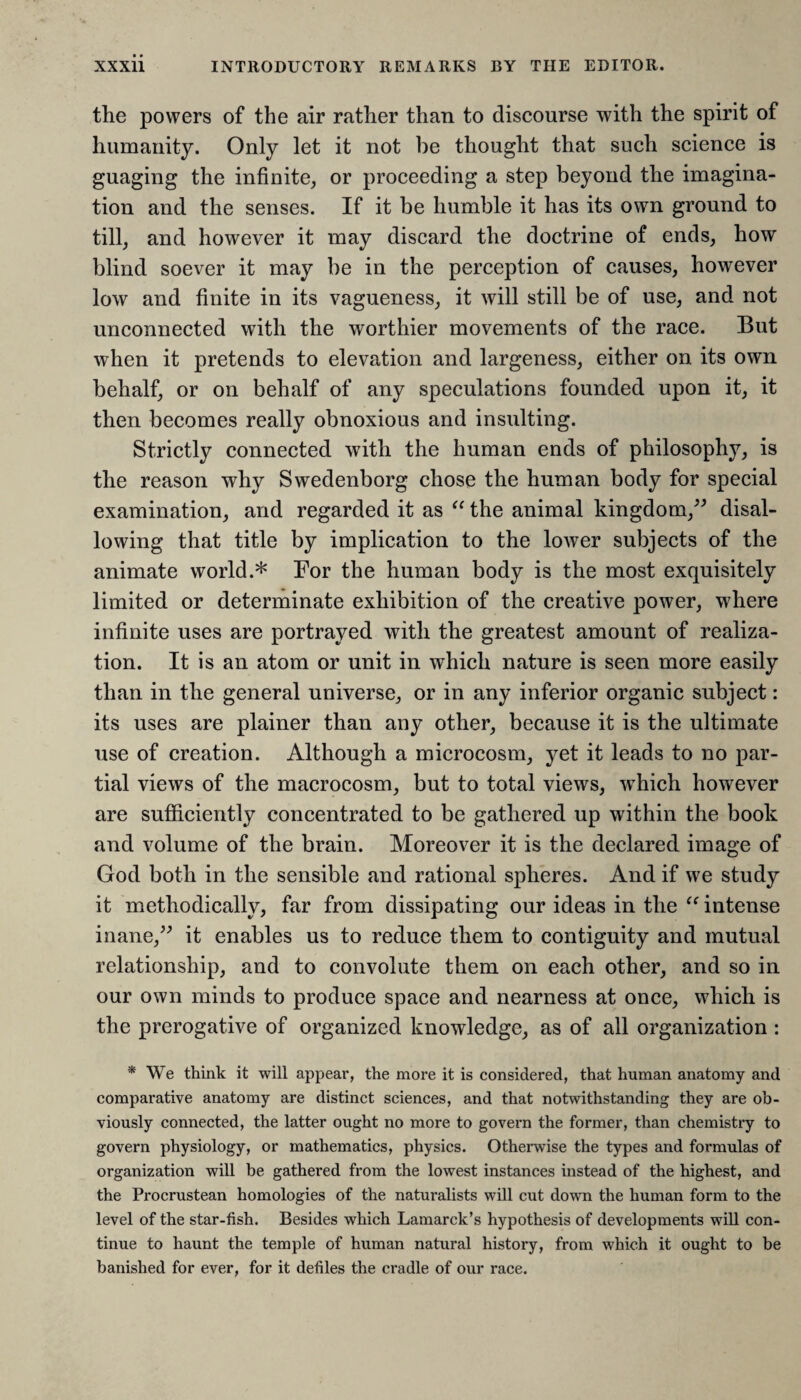 the powers of the air rather than to discourse with the spirit of humanity. Only let it not be thought that such science is guaging the infinite, or proceeding a step beyond the imagina¬ tion and the senses. If it be humble it has its own ground to till, and however it may discard the doctrine of ends, how blind soever it may be in the perception of causes, however low and finite in its vagueness, it will still be of use, and not unconnected with the worthier movements of the race. But when it pretends to elevation and largeness, either on its own behalf, or on behalf of any speculations founded upon it, it then becomes really obnoxious and insulting. Strictly connected with the human ends of philosophy, is the reason why Swedenborg chose the human body for special examination, and regarded it as “ the animal kingdom,” disal¬ lowing that title by implication to the lower subjects of the animate world.* For the human body is the most exquisitely limited or determinate exhibition of the creative power, where infinite uses are portrayed with the greatest amount of realiza¬ tion. It is an atom or unit in which nature is seen more easily than in the general universe, or in any inferior organic subject: its uses are plainer than any other, because it is the ultimate use of creation. Although a microcosm, yet it leads to no par¬ tial views of the macrocosm, but to total views, -which however are sufficiently concentrated to be gathered up within the book and volume of the brain. Moreover it is the declared image of God both in the sensible and rational spheres. And if we study it methodically, far from dissipating our ideas in the u intense inane,” it enables us to reduce them to contiguity and mutual relationship, and to convolute them on each other, and so in our own minds to produce space and nearness at once, which is the prerogative of organized knowledge, as of all organization : * We think it will appear, the more it is considered, that human anatomy and comparative anatomy are distinct sciences, and that notwithstanding they are ob¬ viously connected, the latter ought no more to govern the former, than chemistry to govern physiology, or mathematics, physics. Otherwise the types and formulas of organization will be gathered from the lowest instances instead of the highest, and the Procrustean homologies of the naturalists will cut down the human form to the level of the star-fish. Besides which Lamarck’s hypothesis of developments will con¬ tinue to haunt the temple of human natural history, from which it ought to be banished for ever, for it defiles the cradle of our race.