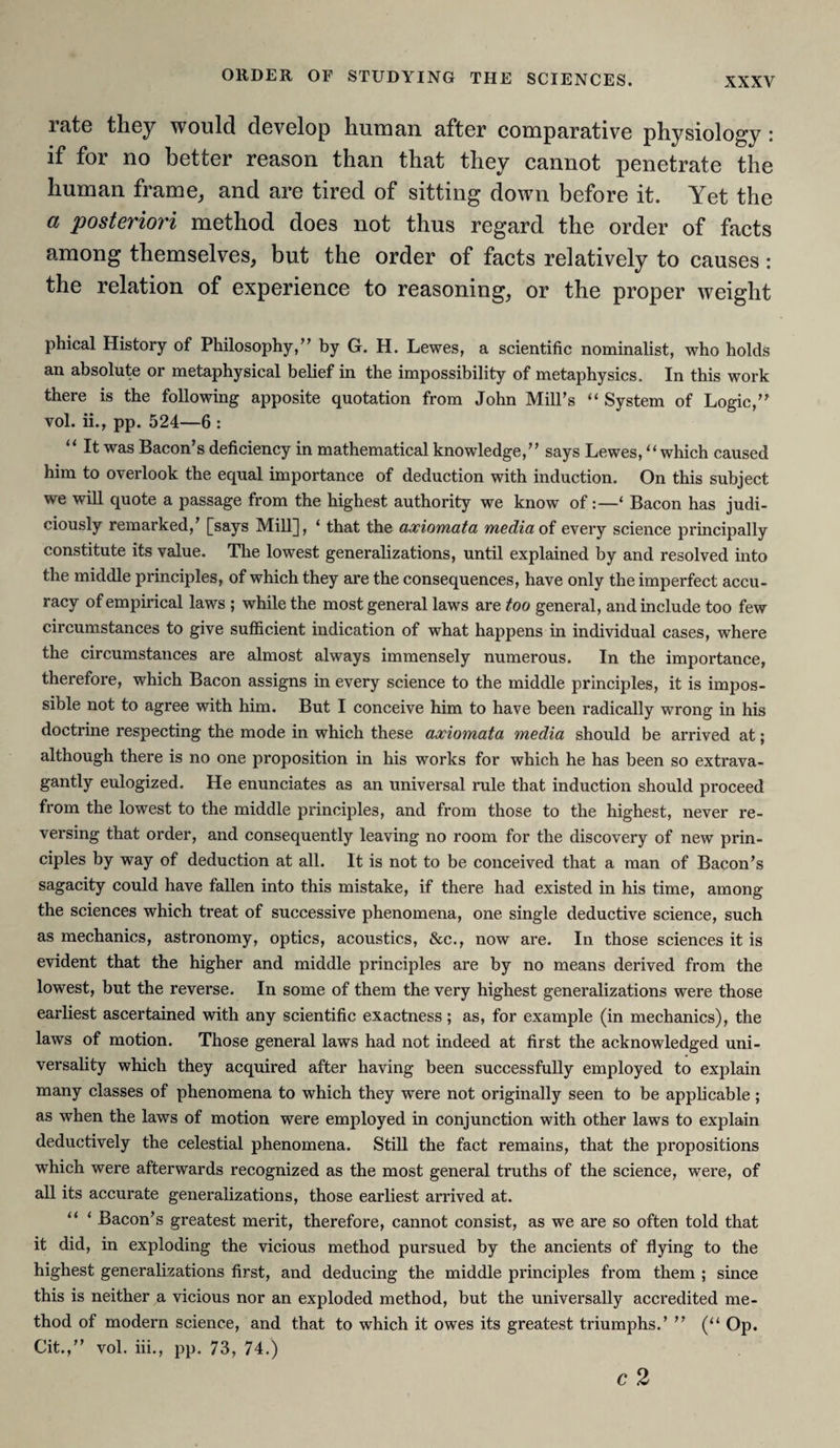 rate they would develop human after comparative physiology : if for no better reason than that they cannot penetrate the human frame, and are tired of sitting down before it. Yet the a posteriori method does not thus regard the order of facts among themselves, but the order of facts relatively to causes: the relation of experience to reasoning, or the proper weight phical History of Philosophy,” by G. H. Lewes, a scientific nominalist, who holds an absolute or metaphysical belief in the impossibility of metaphysics. In this work there is the following apposite quotation from John Mill’s “ System of Logic,” vol. ii., pp. 524—6 : “ It was Bacon’s deficiency in mathematical knowledge,” says Lewes, “ which caused him to overlook the equal importance of deduction with induction. On this subject we will quote a passage from the highest authority we know of:—‘ Bacon has judi¬ ciously remarked,’ [says Mill], ‘ that the axiomata media of every science principally constitute its value. The lowest generalizations, until explained by and resolved into the middle principles, of which they are the consequences, have only the imperfect accu¬ racy of empirical laws ; while the most general laws are too general, and include too few circumstances to give sufficient indication of what happens in individual cases, where the circumstances are almost always immensely numerous. In the importance, therefore, which Bacon assigns in every science to the middle principles, it is impos¬ sible not to agree with him. But I conceive him to have been radically wrong in his doctrine respecting the mode in which these axiomata media should be arrived at; although there is no one proposition in his works for which he has been so extrava¬ gantly eulogized. He enunciates as an universal rule that induction should proceed from the lowest to the middle principles, and from those to the highest, never re¬ versing that order, and consequently leaving no room for the discovery of new prin¬ ciples by way of deduction at all. It is not to be conceived that a man of Bacon’s sagacity could have fallen into this mistake, if there had existed in his time, among the sciences which treat of successive phenomena, one single deductive science, such as mechanics, astronomy, optics, acoustics, &c., now are. In those sciences it is evident that the higher and middle principles are by no means derived from the lowest, but the reverse. In some of them the very highest generalizations were those earliest ascertained with any scientific exactness; as, for example (in mechanics), the laws of motion. Those general laws had not indeed at first the acknowledged uni¬ versality which they acquired after having been successfully employed to explain many classes of phenomena to which they were not originally seen to be applicable ; as when the laws of motion were employed in conjunction with other laws to explain deductively the celestial phenomena. Still the fact remains, that the propositions which were afterwards recognized as the most general truths of the science, were, of all its accurate generalizations, those earliest arrived at. “ ‘ Bacon’s greatest merit, therefore, cannot consist, as we are so often told that it did, in exploding the vicious method pursued by the ancients of flying to the highest generalizations first, and deducing the middle principles from them ; since this is neither a vicious nor an exploded method, but the universally accredited me¬ thod of modern science, and that to which it owes its greatest triumphs.’ ” (“ Op. Cit.,” vol. iii., pp. 73, 74.)