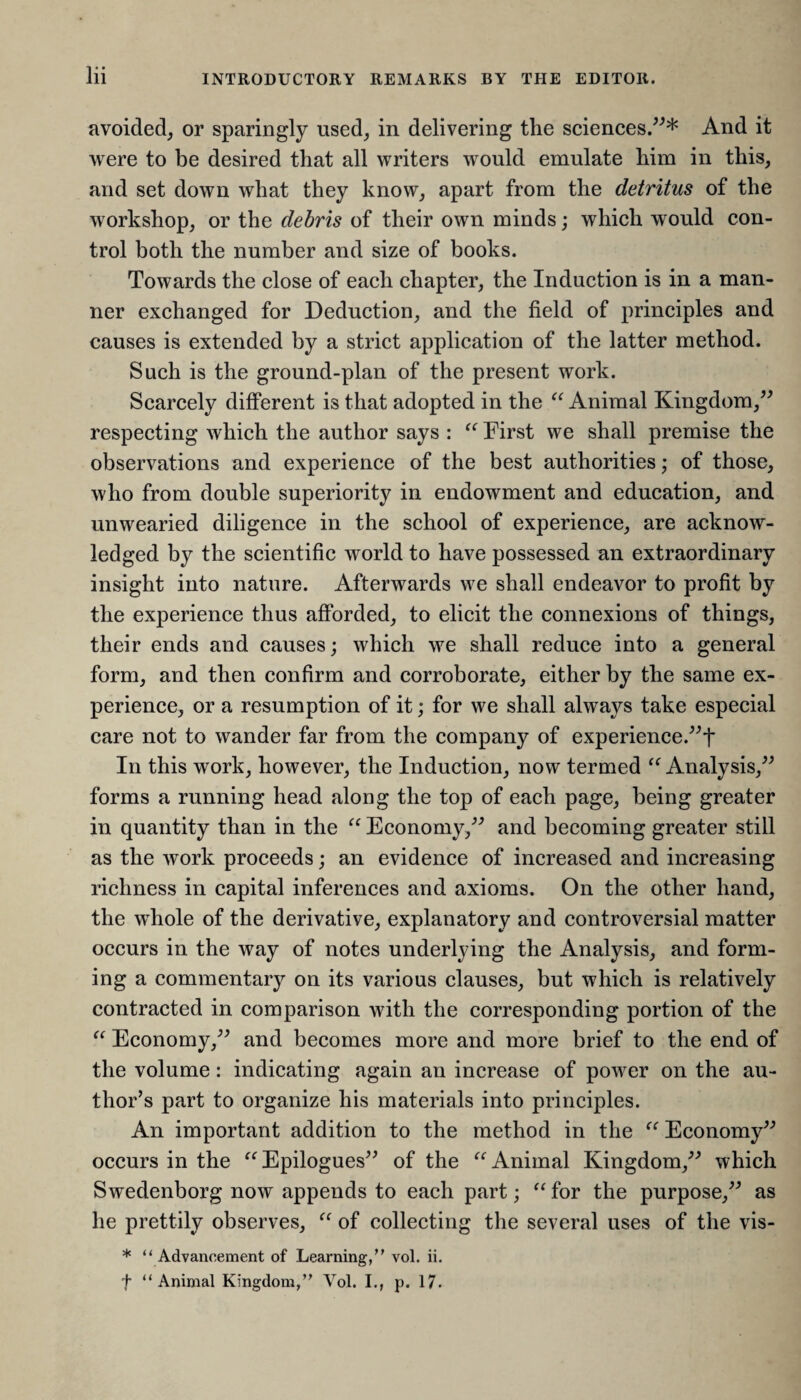 avoided, or sparingly used, in delivering the sciences.”* And it were to be desired that all writers would emulate him in this, and set down what they know, apart from the detritus of the workshop, or the debris of their own minds; which would con¬ trol both the number and size of books. Towards the close of each chapter, the Induction is in a man¬ ner exchanged for Deduction, and the field of principles and causes is extended by a strict application of the latter method. Such is the ground-plan of the present work. Scarcely different is that adopted in the “ Animal Kingdom,” respecting which the author says : “ First we shall premise the observations and experience of the best authorities; of those, who from double superiority in endowment and education, and unwearied diligence in the school of experience, are acknow¬ ledged by the scientific world to have possessed an extraordinary insight into nature. Afterwards we shall endeavor to profit by the experience thus afforded, to elicit the connexions of things, their ends and causes; which we shall reduce into a general form, and then confirm and corroborate, either by the same ex¬ perience, or a resumption of it; for we shall always take especial care not to wander far from the company of experience.”! In this work, however, the Induction, now termed t( Analysis,” forms a running head along the top of each page, being greater in quantity than in the “ Economy,” and becoming greater still as the work proceeds; an evidence of increased and increasing richness in capital inferences and axioms. On the other hand, the whole of the derivative, explanatory and controversial matter occurs in the way of notes underlying the Analysis, and form¬ ing a commentary on its various clauses, but which is relatively contracted in comparison with the corresponding portion of the “ Economy,” and becomes more and more brief to the end of the volume: indicating again an increase of power on the au¬ thor’s part to organize his materials into principles. An important addition to the method in the “ Economy” occurs in the “ Epilogues” of the “ Animal Kingdom,” which Swedenborg now appends to each part; “ for the purpose,” as he prettily observes, “ of collecting the several uses of the vis- * “Advancement of Learning,” vol. ii. f “Animal Kingdom,” Vol. I., p. 17.