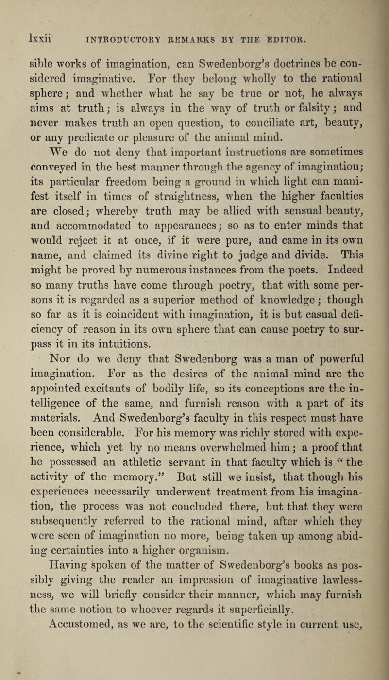 sible works of imagination, can Swedenborg's doctrines be con¬ sidered imaginative. For they belong wholly to the rational sphere; and whether what he say be true or not, he always aims at truth; is always in the way of truth or falsity; and never makes truth an open question, to conciliate art, beauty, or any predicate or pleasure of the animal mind. We do not deny that important instructions are sometimes conveyed in the best manner through the agency of imagination; its particular freedom being a ground in which light can mani¬ fest itself in times of straightness, when the higher faculties are closed; whereby truth may be allied with sensual beauty, and accommodated to appearances; so as to enter minds that would reject it at once, if it were pure, and came in its own name, and claimed its divine right to judge and divide. This might be proved by numerous instances from the poets. Indeed so many truths have come through poetry, that with some per¬ sons it is regarded as a superior method of knowledge; though so far as it is coincident with imagination, it is but casual defi¬ ciency of reason in its own sphere that can cause poetry to sur¬ pass it in its intuitions. Nor do we deny that Swedenborg was a man of powerful imagination. For as the desires of the animal mind are the appointed excitants of bodily life, so its conceptions are the in¬ telligence of the same, and furnish reason with a part of its materials. And Swedenborg's faculty in this respect must have been considerable. For his memory was richly stored with expe¬ rience, which yet by no means overwhelmed him; a proof that he possessed an athletic servant in that faculty which is “ the activity of the memory. But still we insist, that though his experiences necessarily underwent treatment from his imagina¬ tion, the process was not concluded there, but that they were subsequently referred to the rational mind, after which they were seen of imagination no more, being taken up among abid¬ ing certainties into a higher organism. Having spoken of the matter of Swedenborg's books as pos¬ sibly giving the reader an impression of imaginative lawless¬ ness, we will briefly consider their manner, which may furnish the same notion to whoever regards it superficially. Accustomed, as we are, to the scientific style in current use,