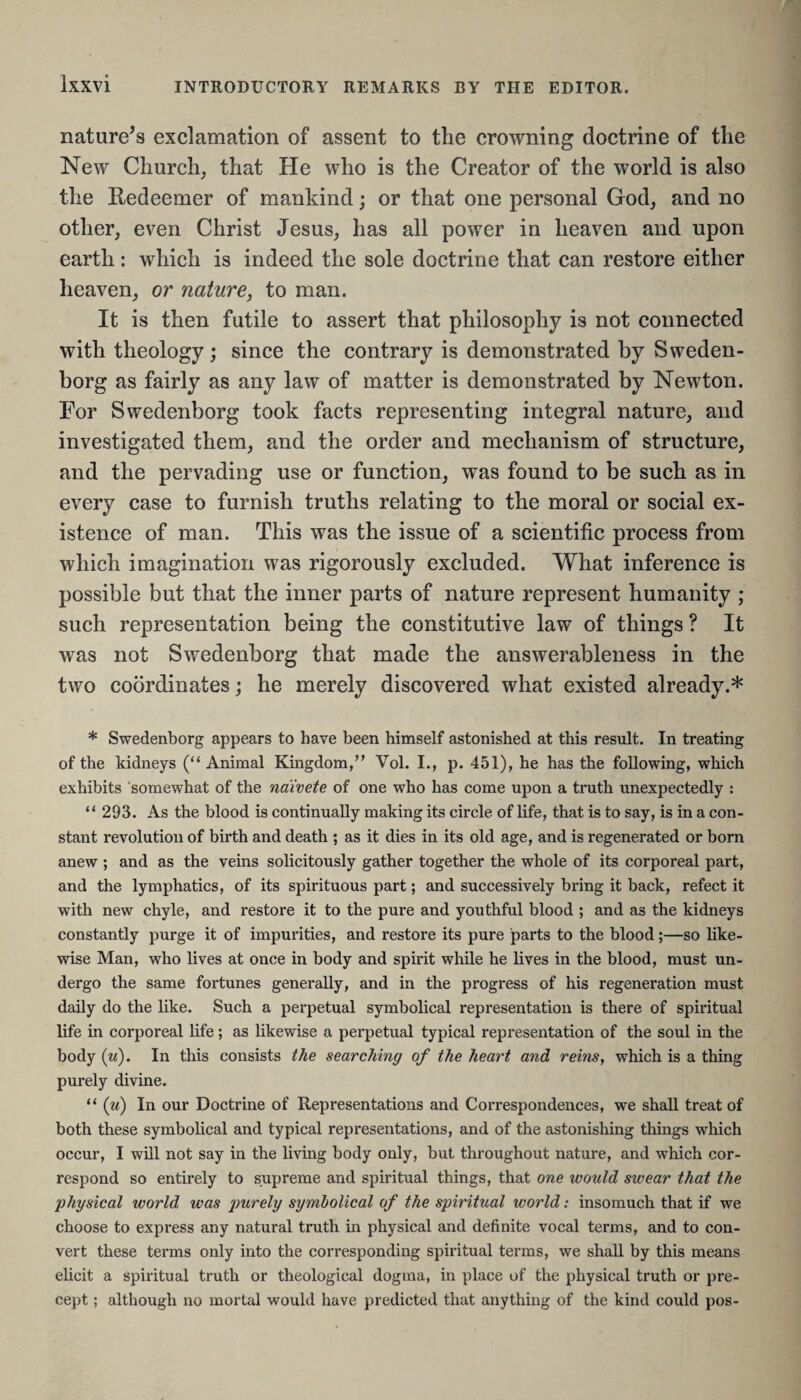 nature’s exclamation of assent to the crowning doctrine of the New Church, that He who is the Creator of the world is also the Redeemer of mankind; or that one personal God, and no other, even Christ Jesus, has all power in heaven and upon earth: which is indeed the sole doctrine that can restore either heaven, or nature, to man. It is then futile to assert that philosophy is not connected with theology; since the contrary is demonstrated by Sweden¬ borg as fairly as any law of matter is demonstrated by Newton. For Swedenborg took facts representing integral nature, and investigated them, and the order and mechanism of structure, and the pervading use or function, was found to be such as in every case to furnish truths relating to the moral or social ex¬ istence of man. This was the issue of a scientific process from which imagination was rigorously excluded. What inference is possible but that the inner parts of nature represent humanity ; such representation being the constitutive law of things ? It was not Swedenborg that made the answerableness in the two coordinates; he merely discovered what existed already.* * Swedenborg appears to have been himself astonished at this result. In treating of the kidneys (“ Animal Kingdom,” Vol. I., p. 451), he has the following, which exhibits somewhat of the naivete of one who has come upon a truth unexpectedly : “ 293. As the blood is continually making its circle of life, that is to say, is in a con¬ stant revolution of birth and death ; as it dies in its old age, and is regenerated or born anew ; and as the veins solicitously gather together the whole of its corporeal part, and the lymphatics, of its spirituous part; and successively bring it back, refect it with new chyle, and restore it to the pure and youthful blood ; and as the kidneys constantly purge it of impurities, and restore its pure parts to the blood;—so like¬ wise Man, who lives at once in body and spirit while he lives in the blood, must un¬ dergo the same fortunes generally, and in the progress of his regeneration must daily do the like. Such a perpetual symbolical representation is there of spiritual life in corporeal life; as likewise a perpetual typical representation of the soul in the body (u). In this consists the searching of the heart and reins, which is a thing purely divine. “ (:u) In our Doctrine of Representations and Correspondences, we shall treat of both these symbolical and typical representations, and of the astonishing things which occur, I will not say in the living body only, but throughout nature, and which cor¬ respond so entirely to supreme and spiritual things, that one would swear that the physical world was purely symbolical of the spiritual world: insomuch that if we choose to express any natural truth in physical and definite vocal terms, and to con¬ vert these terms only into the corresponding spiritual terms, we shall by this means elicit a spiritual truth or theological dogma, in place of the physical truth or pre¬ cept ; although no mortal would have predicted that anything of the kind could pos-