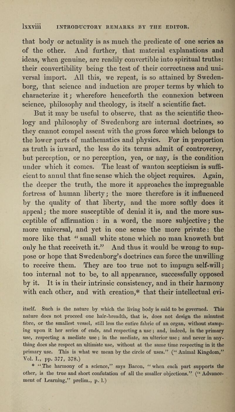 that body or actuality is as much the predicate of one series as of the other. And further, that material explanations and ideas, when genuine, are readily convertible into spiritual truths: their convertibility being the test of their correctness and uni¬ versal import. All this, we repeat, is so attained by Sweden¬ borg, that science and induction are proper terms by which to characterize it; wherefore henceforth the connexion between science, philosophy and theology, is itself a scientific fact. But it mav be useful to observe, that as the scientific theo- logy and philosophy of Swedenborg are internal doctrines, so they cannot compel assent with the gross force which belongs to the lower parts of mathematics and physics. For in proportion as truth is inward, the less do its terms admit of controversy, but perception, or no perception, yea, or nay, is the condition under which it comes. The least of wanton scepticism is suffi¬ cient to annul that fine sense which the object requires. Again, the deeper the truth, the more it approaches the impregnable fortress of human liberty; the more therefore is it influenced by the quality of that liberty, and the more softly does it appeal; the more susceptible of denial it is, and the more sus¬ ceptible of affirmation : in a word, the more subjective; the more universal, and yet in one sense the more private: the more like that “ small white stone which no man knoweth but only he that receiveth it.” And thus it would be wrong to sup¬ pose or hope that Swedenborg’s doctrines can force the unwilling to receive them. They are too true not to impugn self-will; too internal not to be, to all appearance, successfully opposed by it. It is in their intrinsic consistency, and in their harmony with each other, and with creation,* that their intellectual evi- itself. Such is the nature by which the living body is said to be governed. This nature does not proceed one hair-breadth, that is, does not design the minutest fibre, or the smallest vessel, still less the entire fabric of an organ, without stamp¬ ing upon it her series of ends, and respecting a use ; and, indeed, in the primary use, respecting a mediate use ; in the mediate, an ulterior use; and never in any¬ thing does she respect an ultimate use, without at the same time respecting in it the primary use. This is what we mean by the circle of uses.” (“ Animal Kingdom,” Vol. I., pp. 377, 378.) * “The harmony of a science,” says Bacon, “when each part supports the other, is the true and short confutation of all the smaller objections.” (“ Advance¬ ment of Learning,” prelim., p. 1.)