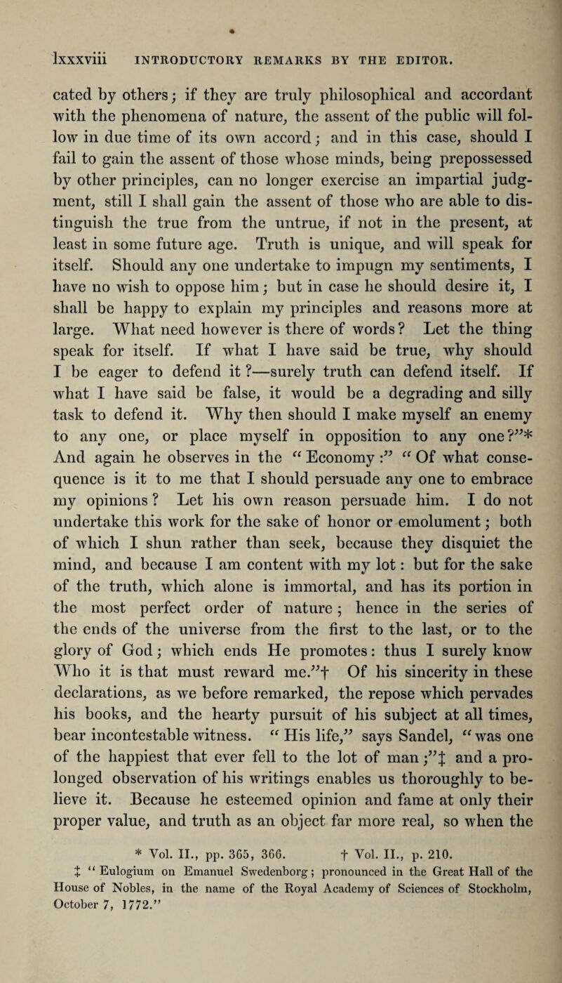 cated by others; if they are truly philosophical and accordant with the phenomena of nature, the assent of the public will fol¬ low in due time of its own accord; and in this case, should I fail to gain the assent of those whose minds, being prepossessed by other principles, can no longer exercise an impartial judg¬ ment, still I shall gain the assent of those who are able to dis¬ tinguish the true from the untrue, if not in the present, at least in some future age. Truth is unique, and will speak for itself. Should any one undertake to impugn my sentiments, I have no wish to oppose him; but in case he should desire it, I shall be happy to explain my principles and reasons more at large. What need however is there of words ? Let the thing speak for itself. If what I have said be true, why should I be eager to defend it ?—surely truth can defend itself. If what I have said be false, it would be a degrading and silly task to defend it. Why then should I make myself an enemy to any one, or place myself in opposition to any one?”* And again he observes in the “ Economy :” “ Of what conse¬ quence is it to me that I should persuade any one to embrace my opinions ? Let his own reason persuade him. I do not undertake this work for the sake of honor or emolument; both of which I shun rather than seek, because they disquiet the mind, and because I am content with my lot: but for the sake of the truth, which alone is immortal, and has its portion in the most perfect order of nature; hence in the series of the ends of the universe from the first to the last, or to the glory of God; which ends He promotes: thus I surely know Who it is that must reward me.”f Of his sincerity in these declarations, as we before remarked, the repose which pervades his books, and the hearty pursuit of his subject at all times, bear incontestable witness. “ His life,” says Sandel, “was one of the happiest that ever fell to the lot of man ;”J and a pro¬ longed observation of his writings enables us thoroughly to be¬ lieve it. Because he esteemed opinion and fame at only their proper value, and truth as an object far more real, so when the * Vol. II., pp. 365, 366. f Yol. II., p. 210. + “ Eulogium on Emanuel Swedenborg; pronounced in the Great Hall of the House of Nobles, in the name of the Royal Academy of Sciences of Stockholm, October 7, 1772.”