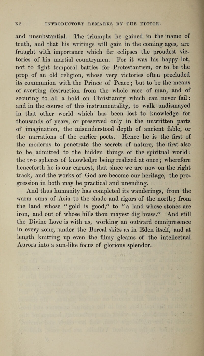 and unsubstantial. The triumphs he gained in the ’name of truth, and that his writings will gain in the coming ages, are fraught with importance which far eclipses the proudest vic¬ tories of his martial countrymen. For it was his happy lot, not to fight temporal battles for Protestantism, or to be the prop of an old religion, whose very victories often precluded its communion with the Prince of Peace; but to be the means of averting destruction from the whole race of man, and of securing to all a hold on Christianity which can never fail: and in the course of this instrumentality, to walk undismayed in that other world which has been lost to knowledge for thousands of years, or preserved only in the unwritten parts of imagination, the misunderstood depth of ancient fable, or the narrations of the earlier poets. Hence he is the first of the moderns to penetrate the secrets of nature, the first also to be admitted to the hidden things of the spiritual world : the two spheres of knowledge being realized at once; wherefore henceforth he is our earnest, that since we are now on the right track, and the works of God are become our heritage, the pro* gression in both may be practical and unending. And thus humanity has completed its wanderings, from the warm suns of Asia to the shade and rigors of the north; from the land whose “ gold is good,” to “ a land whose stones are iron, and out of whose hills thou mayest dig brass.” And still the Divine Love is with us, working an outward omnipresence in every zone, under the Boreal skies as in Eden itself, and at length knitting up even the filmy gleams of the intellectual Aurora into a sun-like focus of glorious splendor.