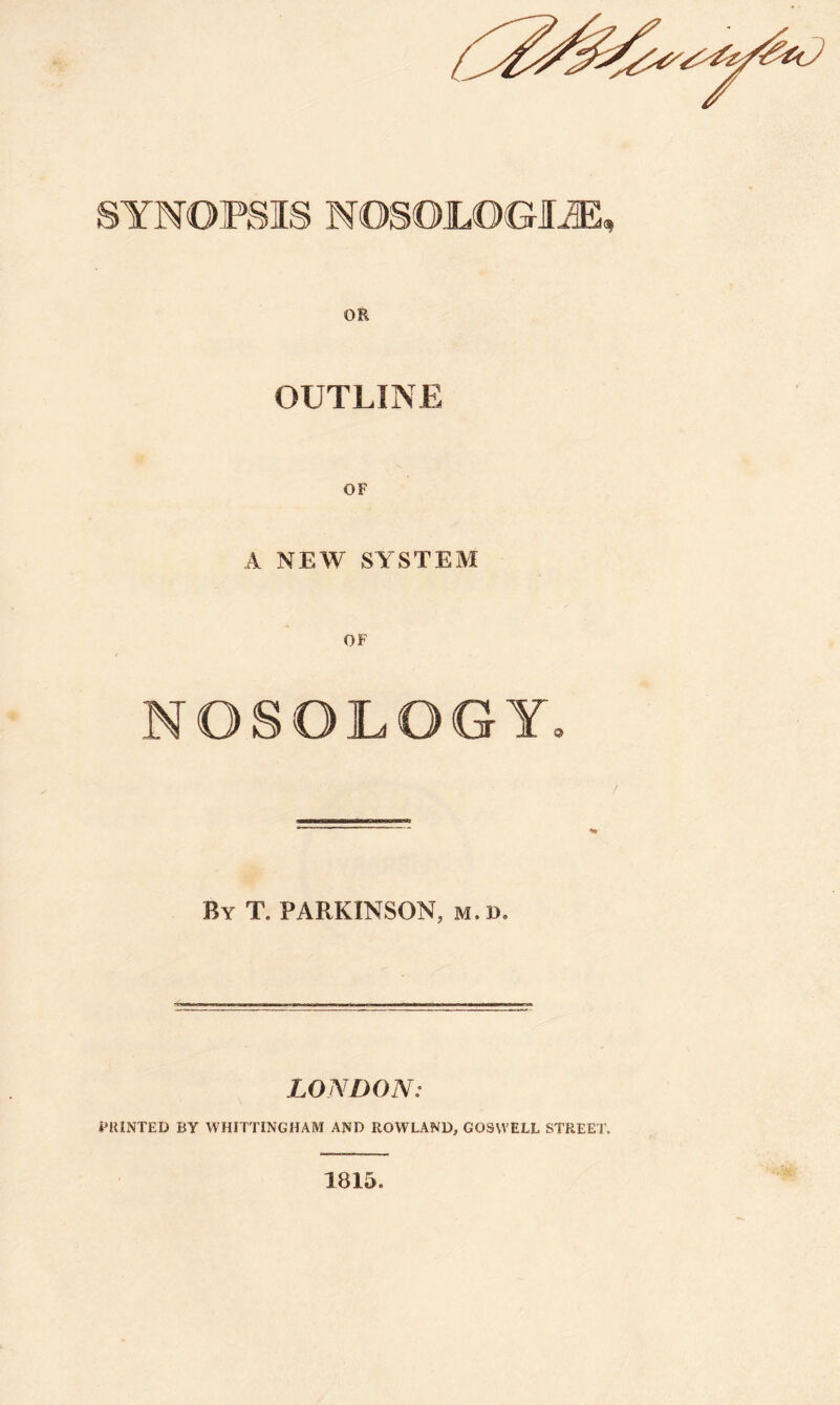 OUTLINE OF A NEW SYSTEM OF NOSOLOGY. / By T. PARKINSON, m.d. LONDON: PRINTED BY WHITTINGHAM AND ROWLAND, GOSVVELL STREET. 1815.