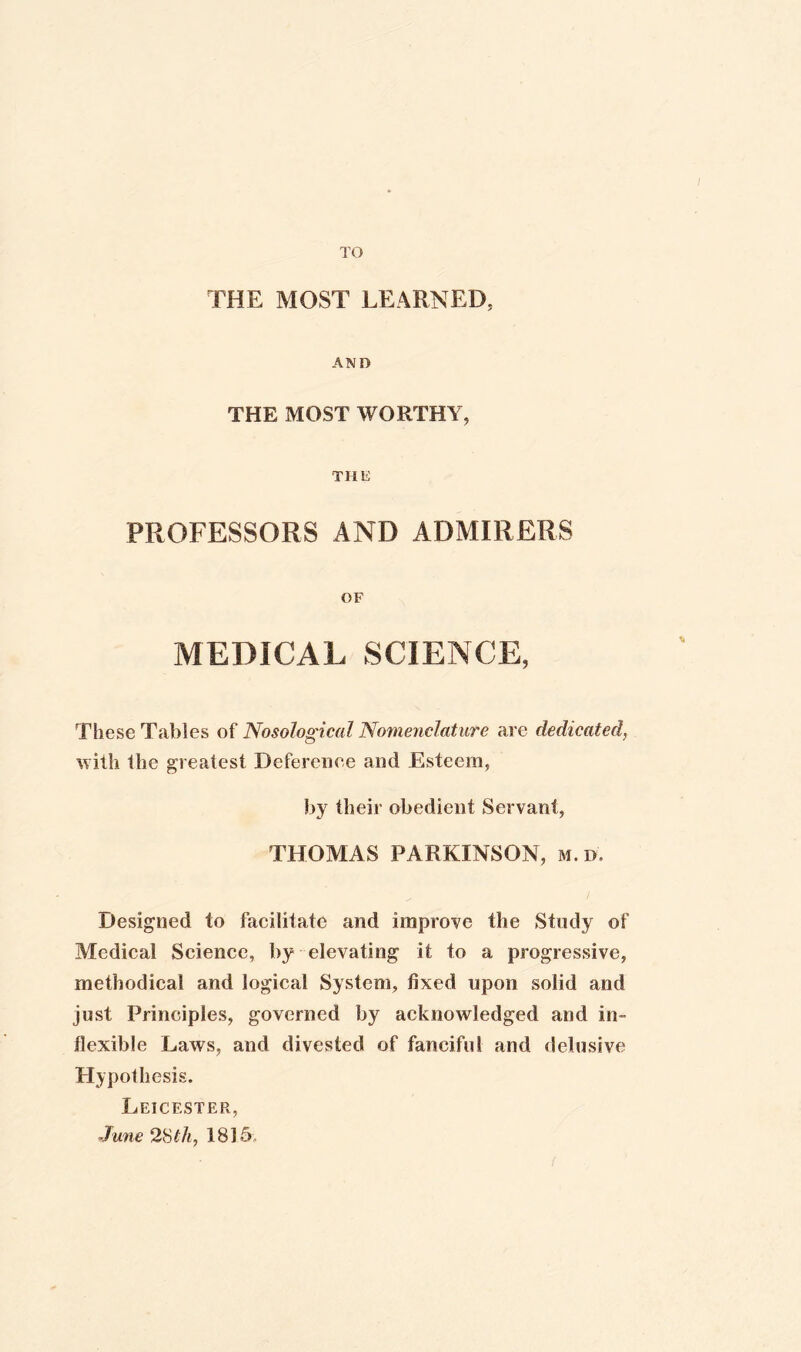 TO THE MOST LEARNED, AND THE MOST WORTHY, THE PROFESSORS AND ADMIRERS OF MEDICAL SCIENCE, * These Tables of Nosological Nomenclature are dedicated, with the greatest Deference and Esteem, by their obedient Servant, THOMAS PARKINSON, m.d. Designed to facilitate and improve the Study of Medical Science, by elevating it to a progressive, methodical and logical System, fixed upon solid and just Principles, governed by acknowledged and in¬ flexible Laws, and divested of fanciful and delusive Hypothesis. Leicester, June 28th, 18)5,