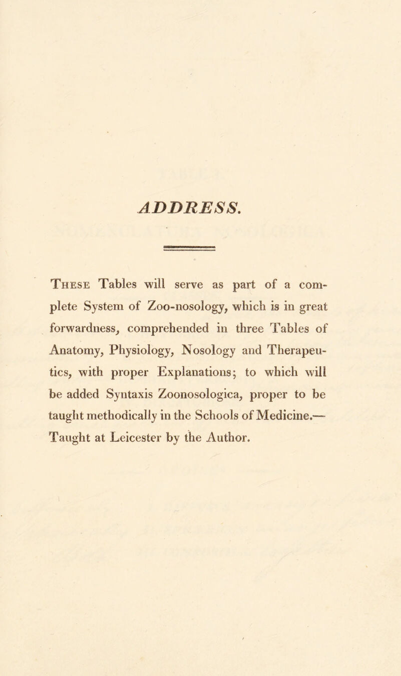 ADDRESS. These Tables will serve as part of a com¬ plete System of Zoo-nosology, which is in great forwardness, comprehended in three Tables of Anatomy, Physiology, Nosology and Therapeu¬ tics, with proper Explanations; to which will be added Syntaxis Zoonosologica, proper to be taught methodically in the Schools of Medicine.— Taught at Leicester by the Author.