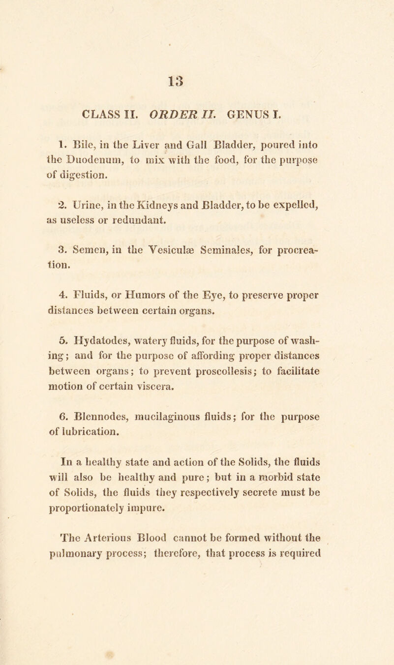 CLASS II. ORDER II. GENUS I. 1. Bile, in the Liver and Gall Bladder, poured into the Duodenum, to mix with the food, for the purpose of digestion. 2. Urine, in the Kidneys and Bladder, to he expelled, as useless or redundant. 3. Semen, in the Vesiculee Seminales, for procrea¬ tion. 4. Fluids, or Humors of the Eye, to preserve proper distances between certain organs. 5. Hydatodes, w atery fluids, for the purpose of wash¬ ing ; and for the purpose of affording proper distances between organs; to prevent proscollesis; to facilitate motion of certain viscera. 6. Blennodes, mucilaginous fluids; for the purpose of lubrication. In a healthy state and action of the Solids, the fluids will also be healthy and pure; but in a morbid state of Solids, the fluids they respectively secrete must be proportionately impure. The Arterious Blood cannot be formed without the pulmonary process; therefore, that process is required