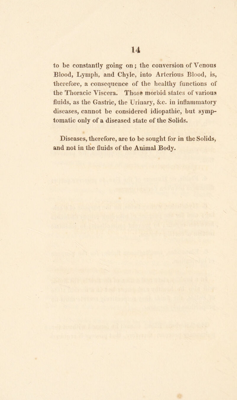 to be constantly going on; the conversion of Venous Blood, Lymph, and Chyle, into Arterious Blood, is, therefore, a consequence of the healthy functions of the Thoracic Viscera. Those morbid states of various fluids, as the Gastric, the Urinary, &c. in inflammatory diseases, cannot be considered idiopathic, but symp¬ tomatic only of a diseased state of the Solids. Diseases, therefore, are to be sought for in the Solids, and not in the fluids of the Animal Body.