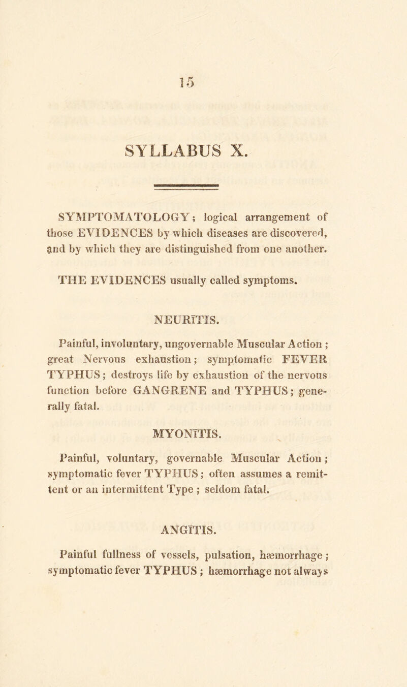 SYLLABUS X. SYMPTOMATOLOGY; logical arrangement of those EVIDENCES by which diseases are discovered, g.nd by which they are distinguished from one another, THE EVIDENCES usually called symptoms. NEURITIS. Painful, involuntary, ungovernable Muscular Action ; great Nervous exhaustion; symptomatic FEVER TYPHUS ; destroys life by exhaustion of the nervous function before GANGRENE and TYPHUS; gene¬ rally fatal. MYONITIS. Painful, voluntary, governable Muscular Action; symptomatic fever TYPHUS; often assumes a remit¬ tent or an intermittent Type ; seldom fatal. ANGITIS. Painful fullness of vessels, pulsation, haemorrhage; symptomatic fever TYPHUS ; haemorrhage not always