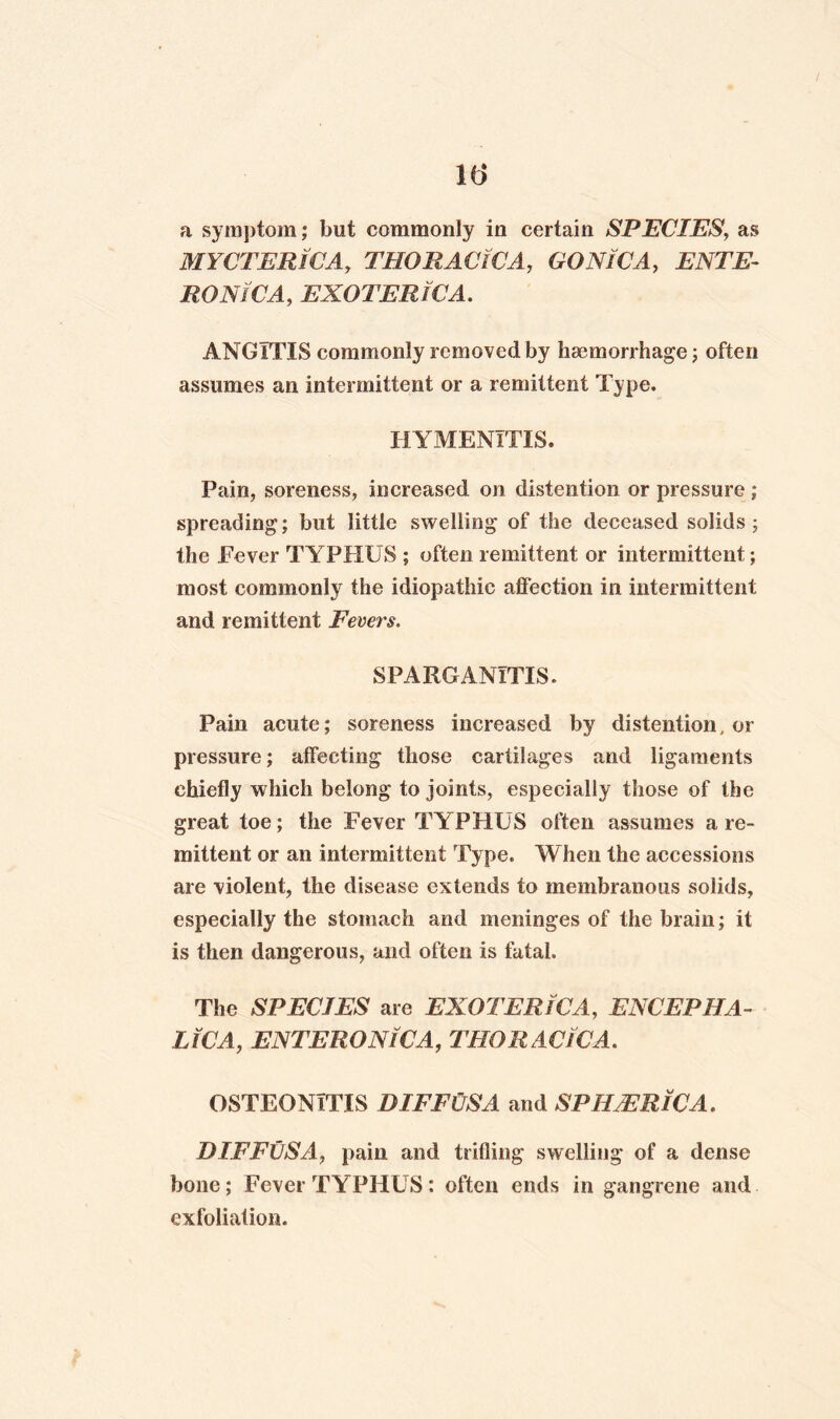 a symptom; but commonly in certain SPECIES, as MYCTERlCA, THORACiCA, GONWA, ENTE- jROiV/CM, EXOTERIC A. ANGITIS commonly removed by haemorrhage ; often assumes an intermittent or a remittent Type. HYMENITIS. Pain, soreness, increased on distention or pressure ; spreading; but little swelling of the deceased solids; the Fever TYPHUS ; often remittent or intermittent; most commonly the idiopathic affection in intermittent and remittent Fevers. SPARGANITIS. Pain acute; soreness increased by distention, or pressure; affecting those cartilages and ligaments chiefly which belong to joints, especially those of the great toe; the Fever TYPHUS often assumes a re¬ mittent or an intermittent Type. When the accessions are violent, the disease extends to membranous solids, especially the stomach and meninges of the brain; it is then dangerous, and often is fatal. The SPECIES are EXOTERlCA, ENCEPHA¬ LIC A, ENTERONlCA, THORACiCA. OSTEONITIS DIFFUSA and SPHERIC A. DIFFUSA, pain and trifling swelling of a dense bone; Fever TYPHUS: often ends in gangrene and exfoliation.