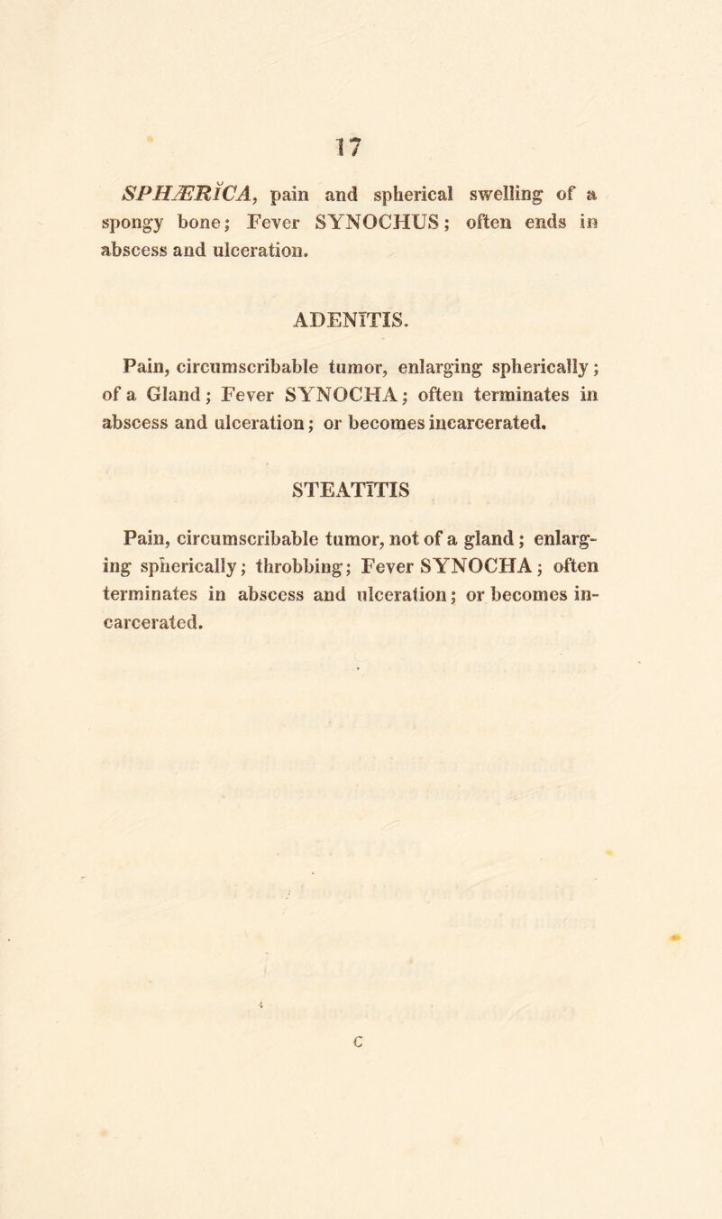 1? SPHjERiCA, pain and spherical swelling of a spongy bone; Fever SYNOCHUS; often ends in abscess and ulceration. ADENITIS. Pain, circumscribable tumor, enlarging spherically; of a Gland; Fever SYNOCHA; often terminates in abscess and ulceration; or becomes incarcerated. STEATITIS Pain, circumscribable tumor, not of a gland; enlarg¬ ing spherically; throbbing; Fever SYNOCHA; often terminates in abscess and ulceration; or becomes in¬ carcerated. c