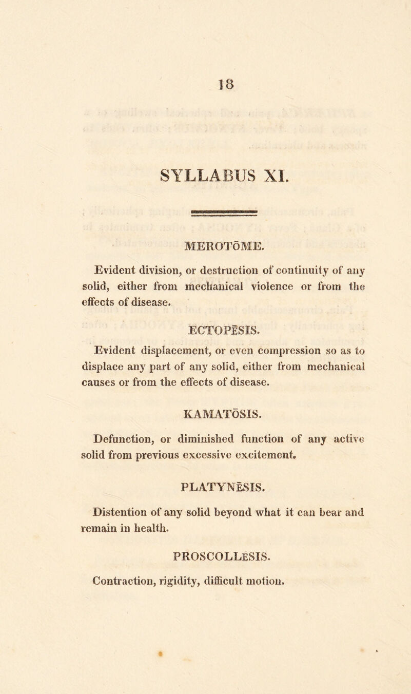 SYLLABUS XL MEROTdME. Evident division, or destruction of continuity of any solid, either from mechanical violence or from the effects of disease. ECTGPeSIS. Evident displacement, or even compression so as to displace any part of any solid, either from mechanical causes or from the effects of disease. KAMATOSIS. Defunction, or diminished function of any active solid from previous excessive excitement* PLATYNeSIS. Distention of any solid beyond what it can bear and remain in health. proscollesis. Contraction, rigidity, difficult motion.
