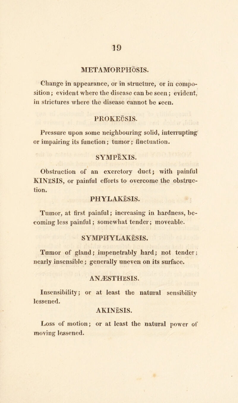 METAMORPHOSIS. Change in appearance, or in structure, or in compo¬ sition ; evident where the disease can be seen; evident, in strictures where the disease cannot be seen. PROKEuSIS. Pressure upon some neighbouring solid, interrupting or impairing its function; tumor; fluctuation. SYMPEXIS. Obstruction of an excretory duct; with painful KINESIS, or painful efforts to overcome the obstruc¬ tion. PHYLAKeSIS. Tumor, at first painful; increasing in hardness, be¬ coming less painful; somewhat tender; moveable. SYMPHYLAKESIS. Tumor of gland; impenetrably hard; not tender; nearly insensible; generally uneven on its surface. ANtESTHeSIS. Insensibility; or at least the natural sensibility lessened. AKINeSIS. Loss of motion; or at least the natural power of moving lessened.