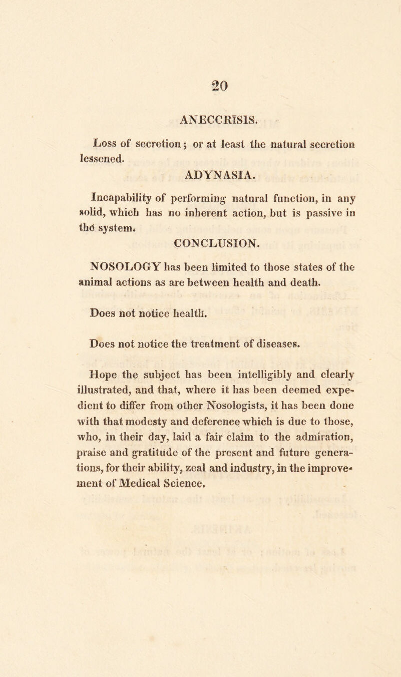 ANECCRISIS. Loss of secretion; or at least the natural secretion lessened. AD YN ASIA. Incapability of performing natural function, in any solid, which has no inherent action, but is passive in the system. CONCLUSION. NOSOLOGY has been limited to those states of the animal actions as are between health and death. Does not notice health. Does not notice the treatment of diseases. Hope the subject has been intelligibly and clearly illustrated, and that, where it has been deemed expe¬ dient to differ from other Nosologists, it has been done with that modesty and deference which is due to those, who, in their day, laid a fair claim to the admiration, praise and gratitude of the present and future genera¬ tions, for their ability, zeal and industry, in the improve¬ ment of Medical Science.