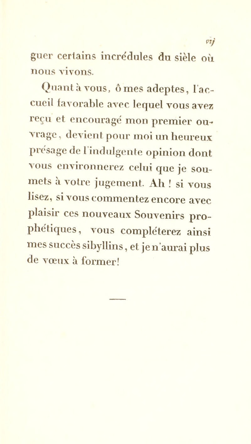 VTj guer certains incrédules du sièle où nous vivons. Quant à vous, ô mes adeptes, 1 ac- cueil favorable avec lequel vous avez reçu et encouragé mon premier ou- vrage , devient pour moi un heureux présage de l'indulgente opinion dont vous environnerez celui que je sou- mets à votre jugement. Ah ! si vous lisez, si vous commentez encore avec plaisir ces nouveaux Souvenirs pro- phétiques, vous compléterez ainsi mes succès sibyllins, et je n’aurai plus de vœux à former!