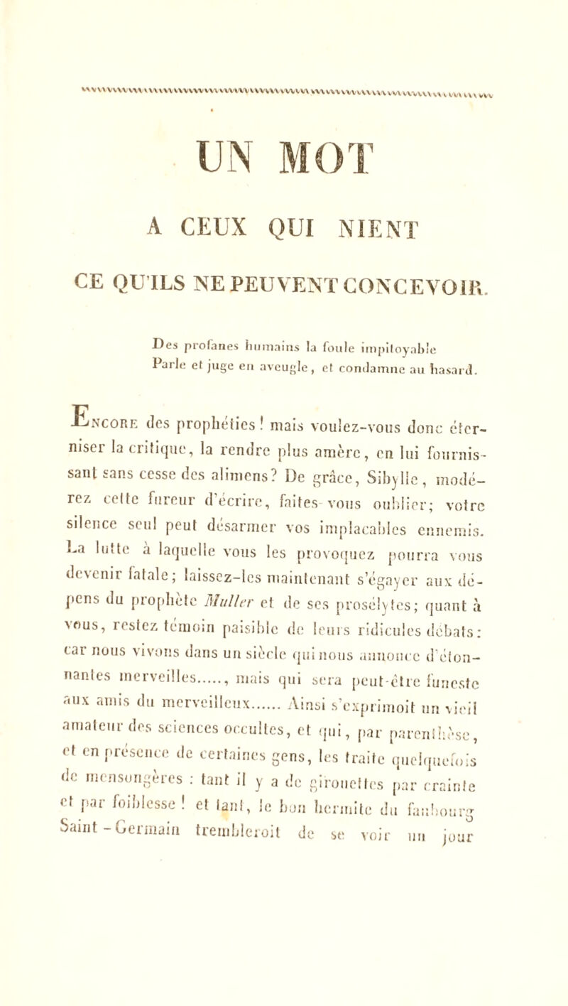 MVVVVVWW\A»VWVVWVWVWWVWVWVVWVWVV\VWWVVM<V\\VWVWM,WVV«VVWm»W UN A CEUX QUI NIENT Des profanes humains la foule impitoyable Parle et juge en aveugle, et condamne au hasard. Encore des prophéties ! mats vouiez-vous donc éter- niser la critique, la rendre plus amère, en lui fournis- sant sans cesse des alimens? De grâce, Sibylle, modé- rez celte fureur d’écrire, faites vous oublier; votre silence seul peut désarmer vos implacables ennemis. Da lutte à laquelle vous les provoquez pourra vous devenir fatale ; laissez-les maintenant s’égayer aux dé- pens du prophète Muller et de scs prosélytes; quant à us, restez témoin paisible de leurs ridicules débats; car nous vivons dans un siècle qui nous annonce d éton- nantes merveilles , mais qui sera peut-être funeste aux amis du merveilleux Ainsi s’exprimoit un vieil amateur des sciences occultes, et qui, par parenthèse, et en présence de certaines gens, les traite quelquefois de mensongères ; tant il y a de girouettes par crainte et par foiblcsse ! et tant, le bon hcrmite du faubourg Saint - Gexmain trembleroit de se voir un jour