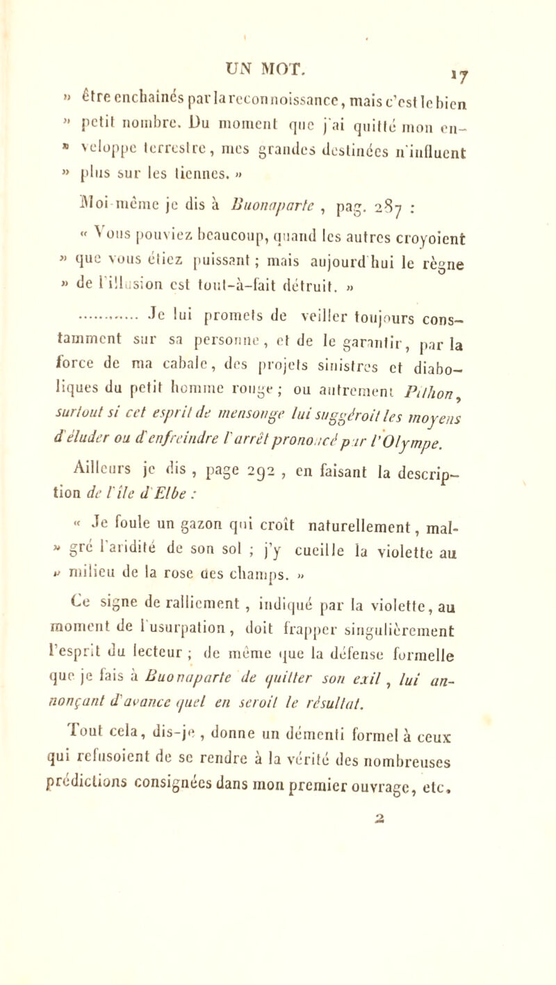 » être enchaînés par la reconnoissance, mais c’cst le bien petit nombre. Du moment que j'ai quitté mon en- » veloppe terrestre, mes grandes destinées n'influent » plus sur les tiennes. » Moi même je dis à Buonaparte , pag. 287 :  ^ 011s pouviez beaucoup, quand les autres croyoient  que vous étiez puissant; mais aujourd hui le règne  de l'illusion est tout-à-fait détruit. » -le lui promets de veiller toujours cons- tamment sur sa personne, et de le garantir, parla force de ma cabale, des projets sinistres et diabo- liques du petit homme rouge; ou autrement Pillion, surtout si cet esprit de mensonge lui suggérait les moyens d éluder ou d'enfreindre l'arrêt prononcé pur l'Olympe. Ailleurs je dis , page 292 , en faisant la descrip- tion de l'île d Elbe : « Je foule un gazon qui croit naturellement, mal- « gré 1 aridité de son sol ; j’y cueille la violette au » milieu de la rose oes champs. » Ce signe de ralliement, indiqué par la violette, au moment de 1 usurpation, doit frapper singulièrement l’esprit du lecteur ; de même que la défense formelle que je fais à Buonaparte de ipiilter son exil , lui an- nonçant d'avance <piel en scroil le résultat. fout cela, dis-je , donne un démenti formel à ceux qui relusoient de sc rendre a la vérité des nombreuses prédictions consignées dans mon premier ouvrage, etc.