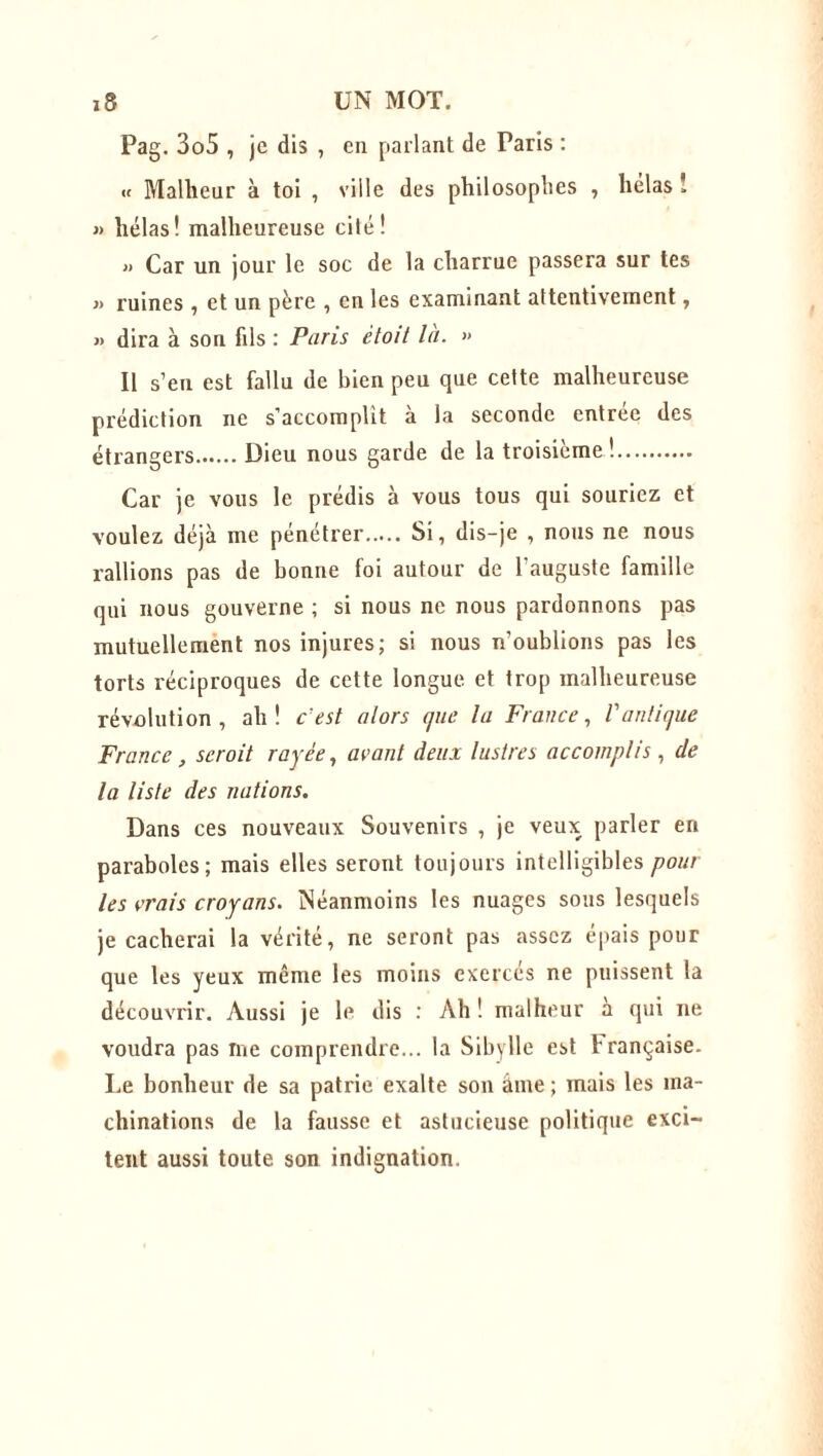 Pag. 3o5 , je dis , en parlant de Paris : « Malheur à toi , ville des philosophes , hélas ! » hélas! malheureuse cilé! » Car un jour le soc de la charrue passera sur tes » ruines , et un père , en les examinant attentivement, » dira à son fils : Paris ètoit la. » Il s’en est fallu de bien peu que cette malheureuse prédiction ne s’accomplit à la seconde entrée des étrangers Dieu nous garde de la troisième! Car je vous le prédis à vous tous qui souriez et voulez déjà me pénétrer Si, dis-je , nous ne nous rallions pas de bonne foi autour de l’auguste famille qui nous gouverne ; si nous ne nous pardonnons pas mutuellement nos injures; si nous n’oublions pas les torts réciproques de cette longue et trop malheureuse révolution, ah! c'est alors que la France, l'antique France, scroit rayée, avant deux lustres accomplis , de la liste des nations. Dans ces nouveaux Souvenirs , je veux parler en paraboles; mais elles seront toujours intelligibles poul- ies vrais croyans. Néanmoins les nuages sous lesquels je cacherai la vérité, ne seront pas assez épais pour que les yeux même les moins exerces ne puissent la découvrir. Aussi je le dis : Ah! malheur à qui ne voudra pas me comprendre... la Sibylle est française. Le bonheur de sa patrie exalte son âme ; mais les ma- chinations de la fausse et astucieuse politique exci- tent aussi toute son indignation.