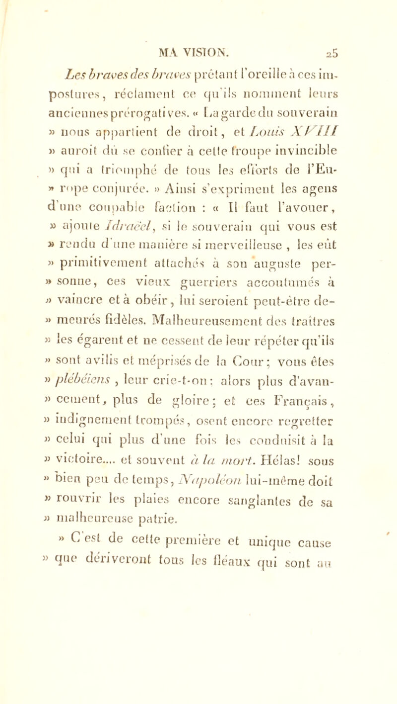 Les braves des braves prêtant l’oreille a ces im- postures , réclament ce qu'ils nomment leurs anciennes prérogatives. <• lia garde du souverain « nous appartient de droit, et Louis XVIII » auroit dû so confier à celte troupe invincible » qui a triomphé de tous les efforts de l’Eu- » rope conjurée. » Ainsi s’expriment les agens dune coupable faction : « Il faut l’avouer, » ajoute Idraëel, si le souverain qui vous est » rendu d une manière si merveilleuse , les eût « primitivement attachés à son auguste per- >» sonne, ces vieux guerriers accoutumés à » vaincre et à obéir, lui seroient peut-être de- » meures fidèles. Malheureusement des traîtres « les égarent et ue cessent de leur répéter qu’ils » sont avilis et méprisés de la Cour; vous êtes » plébéiens , leur crie-t-on; alors plus d’avan- 33 cernent, plus de gloire; et ces Français, 33 indignement trompés, osent encore regretter 33 celui qui plus d’une fois les conduisit à la 33 victoire.... et souvent à la mort. Hélas! sous » bien peu de temps, Napoléon lui-même doit 33 rouvrir les plaies encore sanglantes de sa » malheureuse patrie. » C est de cette première et unique cause » que dériveront tous les fléaux qui sont au