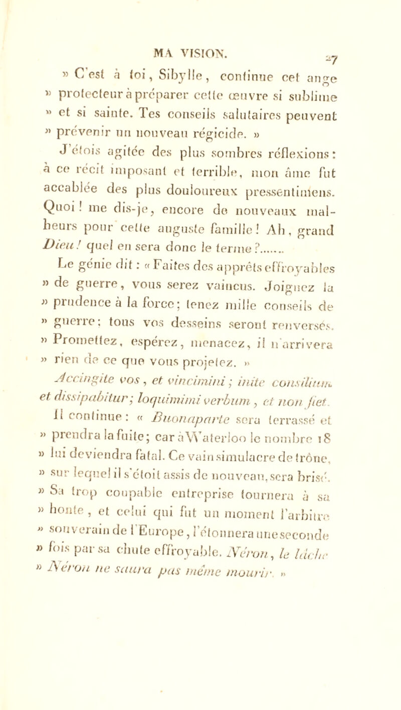 ® C est à loi, Sibylle, continue ce! an^e  O « protecteur à préparer cette œuvre si sublime « et si sainte, les conseils salutaires peuvent » prévenir un nouveau régicide. » J etois agitée des plus sombres réflexions: a ce técif imposant et terrible, mon âme fut accablée des plus douloureux pressentimens. Quoi! me dis-je, encore de nouveaux mal- heurs pour'celte auguste famille! Ah, grand Dieu ! quel en sera donc le terme ? he génie dit : «Faites des apprêts effroyables » de guerre, vous serez vaincus. Joignez la » prudence à la force; tenez mille conseils de ” guciie. tous vos desseins seront renversés. » Promettez, espérez, menacez, d n arrivera ” rien de ce que vous projetez. » Accingile vos, et vincimini ; mite consiliiun et dissipabitur; loquimimi verbum, et non jiet Ji continue : « Biionapartc sera terrassé et » prendra la fuite; caràWaterioo le nombre 18 » lui deviendra fatal. Ce vain.simulacre de trône, » sur lequel il s'étoil assis de nouveau,sera brisé. » Sa trop coupable entreprise tournera à sa » honte, et celui qui fut un moment l’arbitre « souverain de ! Europe, l’étonnera uneseconde » fois par sa chute effroyable. iVeron, le lâche  Néron ne saura pas même mourir »