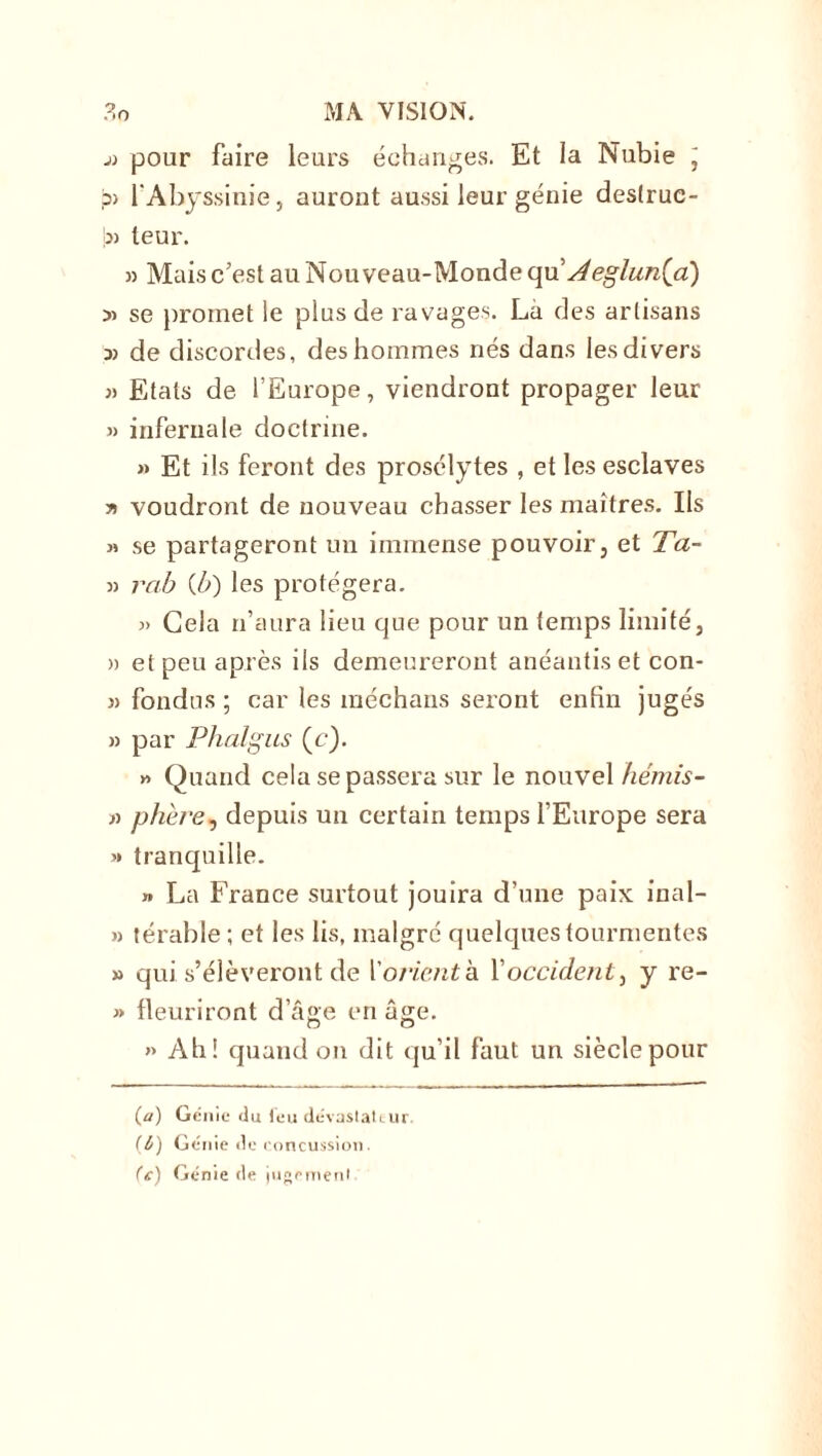 j) pour faire leurs échanges. Et la Nubie j ?> l'Abyssinie, auront aussi leur génie destruc- !» leur. » Mais c’est au Nouveau-Monde qu' Aeglun(a) » se promet le plus de ravages. Là des artisans » de discordes, des hommes nés dans les divers » Etats de l’Europe, viendront propager leur « infernale doctrine. » Et ils feront des prosélytes , et les esclaves y> voudront de nouveau chasser les maîtres. Ils « se partageront un immense pouvoir, et Ta- » rab (b) les protégera. 3> Gela n’aura lieu que pour un temps limité, » et peu après ils demeureront anéantis et con- » fondus ; car les méchans seront enfin jugés » par Phalgus (c). » Quand cela se passera sur le nouvel hémis- » phère, depuis un certain temps l’Europe sera >» tranquille. » La France surtout jouira d’une paix inal- » térable ; et les lis, malgré quelques tourmentes » qui s’élèveront de l'orienta, l’occident, y re- j> fleuriront d’âge en âge. » Ah! quand on dit qu’il faut un siècle pour (a) Génie du feu dévastateur (&) Génie de concussion. (e) Génie de jugement