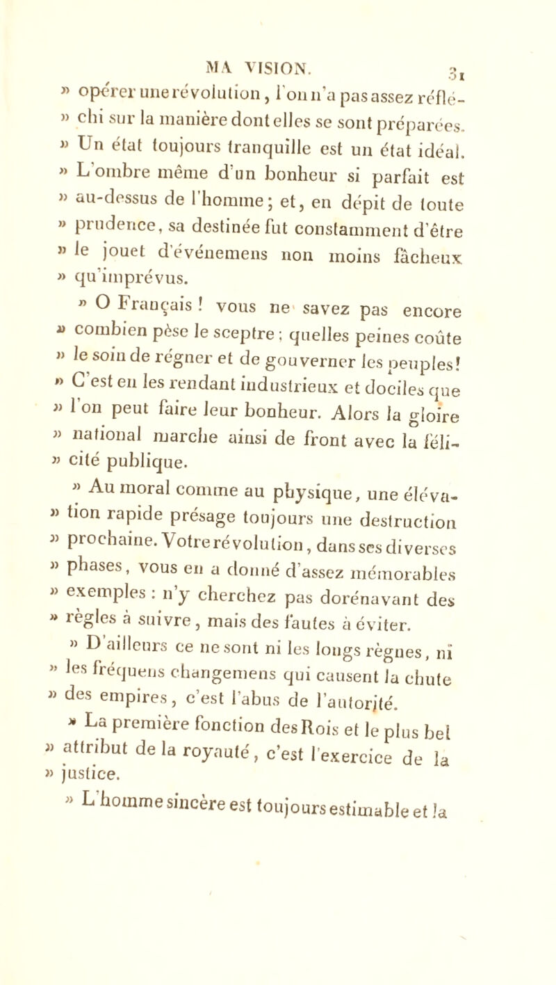 » opérer une révolution, ion n'a pas assez réflé- » chi sur la manière dont elles se sont préparées.  Un état toujours tranquille est un état idéal. » L'ombre même d'un bonheur si parfait est » au-dessus de l’homme; et, en dépit de toute » prudence, sa destinée fut constamment d’être « le jouet devénemens non moins fâcheux » qu’imprévus. n O Français ! vous ne savez pas encore  combien pèse le sceptre ; quelles peines coûte » le soin de régner et de gouverner les peuples? »> G est en les rendant industrieux et dociles que « l’on peut faire leur bonheur. Alors la gloire » national marche ainsi de front avec la féli- » cité publique. ” Au moral comme au physique, une éléva- « bon rapide présage toujours une destruction « prochaine. Votre révolution, dansscs diverses » phases, vous en a donné d’assez mémorables » exemples : n y cherchez pas dorénavant des » règles à suivre , mais des fautes à éviter. » D ailleurs ce ne sont ni les longs règnes, ni ” les Uéquens changemens qui causent la chute » des empires, c’est l’abus de l’autorité. * La Preraière fonction des Rois et le plus bel « attribut de la royauté, c’est l’exercice de la » justice. ' L homme sincère est toujours estimable et la