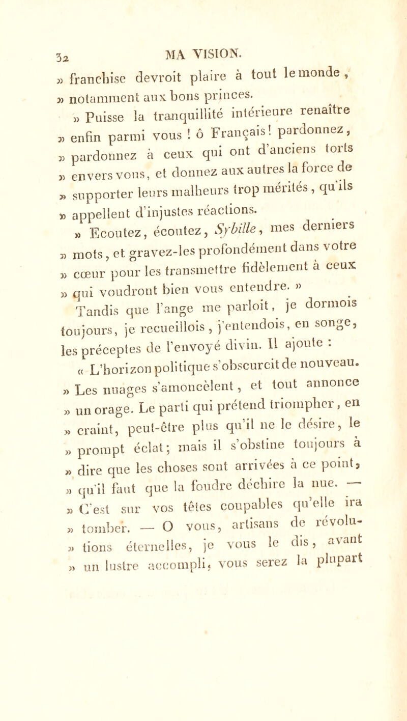 3a » franchise devroit plaire à tout le monde, » notamment aux bons princes. » Puisse la tranquillité intérieure renaître „ enfin parmi vous ! 6 Français! pardonnez, „ pardonnez à ceux qui ont d'anciens torts ,, envers vous, et donnez aux autres la force de supporter leurs malheurs trop mérités , qu'ils « appellent d’injustes réactions. » Ecoutez, écoutez, Sf bille, mes derniers » mots, et gravez-les profondément dans votre „ cœur pour les transmettre fidèlement a ceux » qui voudront bien vous entendre. » Tandis que l’ange me parloit, je dormois toujours, je recueillois , j’entendois, en songe, les préceptes de l’envoyé divin. 11 ajoute : « L’horizon politique s’obscurcit de nouveau. » Les nuages s amoncèlent, et tout annonce » un orage. Le parti qui prétend triompher, en » craint, peut-être plus qu’il ne le désire, le » prompt éclat; mais il s’obstine toujours à « dire que les choses sont arrivées à ce point s » qu’il faut que la foudre déchire la nue. » C'est sur vos têtes coupables qu’elle ira » tomber. — O vous, artisans de révolu- » tions éternelles, je vous le dis, a\unt un lustre accompli, vous serez la plupart »