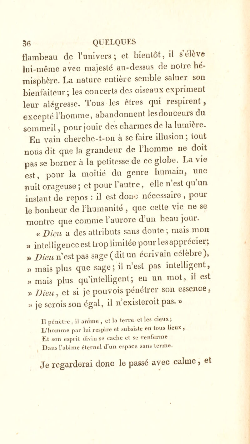 flambeau de l'univers; et bientôt, il s elève lui-même avec majesté au-dessus de noire hé- misphère. La nature entière semble saluer son bienfaiteur; les concerts des oiseaux expriment leur alégresse. Tous les êtres qui respiient, excepté l’homme, abandonnent lesdouceurs du sommeil, pour jouir des charmes de la lumière. En vain cherche-t-on à se faire illusion, tout nous dit que la grandeur de l’homme ne doit pas se borner à la petitesse de ce globe. La vie est, pour la moitié du genre humain, une nuit orageuse ; et pour l’autre, elle n’est qu’un instant de repos : il est donc nécessaire , pour le bonheur de l’humanité , que cette vie ne se montre que comme l’aurore d’un beau jour. « Dieu a des attributs sans doute ; mais mon » intelligence est trop limitée pour les apprécier, » Dieu n’est pas sage (dit un écrivain célèbre), » mais plus que sage; il n’est pas intelligent, « mais plus qu’intelligent; en un mot, il est w Dieu, et si je pouvois pénétrer son essence, » je scrois son égal, il n existeroit pas. » Il pénètre , il anime , et la terre et les deux , L’homme par lui respire et subsiste en tous lieux , Et son esprit divin se cache et se renferme Dans l’abime éternel d’un espace sans terme. Je regarderai donc le passé avec calme, et