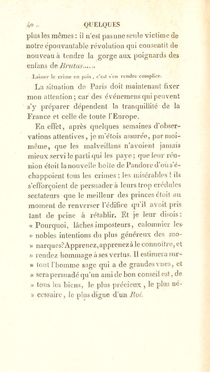 plus les mêmes : ii n’est pas une seule victime ue notre épouvantable révolution qui consentit de nouveau à tendre la gorge aux poignards des enfans de B rictus Laisser le crime en paix , c’est s’en rendre complice. La situation de Paris doit maintenant fixer mon attention; car des événemens qui peuvent s’y préparer dépendent la tranquillité de la France et celle de toute l'Europe. Eu effet, après quelques semaines d'obser- vations attentives, je m’étois assurée, par moi- même, que les malveillans n’avoient jamais mieux servi le parti qui les paye; que leur réu- nion étoit la nouvelle boite de Pandore d’oiis é~ chappoient tous les crimes : les misérables ! ils s’efforçoient de persuadera leurs trop crédules sectateurs que le meilleur des princes étoit au moment de renverser l’édifice qu'il avoit pris tant de peine à rétablir. Et je leur disois: «Pourquoi, lâches imposteurs, calomnier les- » nobles intentions du plus généreux des mo- i) narques?Apprenez,apprenezà le connoître,et » rendez hommage à ses vertus. Il estimera sur- » tout l'homme sage qui a de grandes vues, et » sera persuadé qu'un ami de bon conseil est, de » tous les biens, le plus précieux , le plus né- » cessaire, le plus digne d’un Boi.