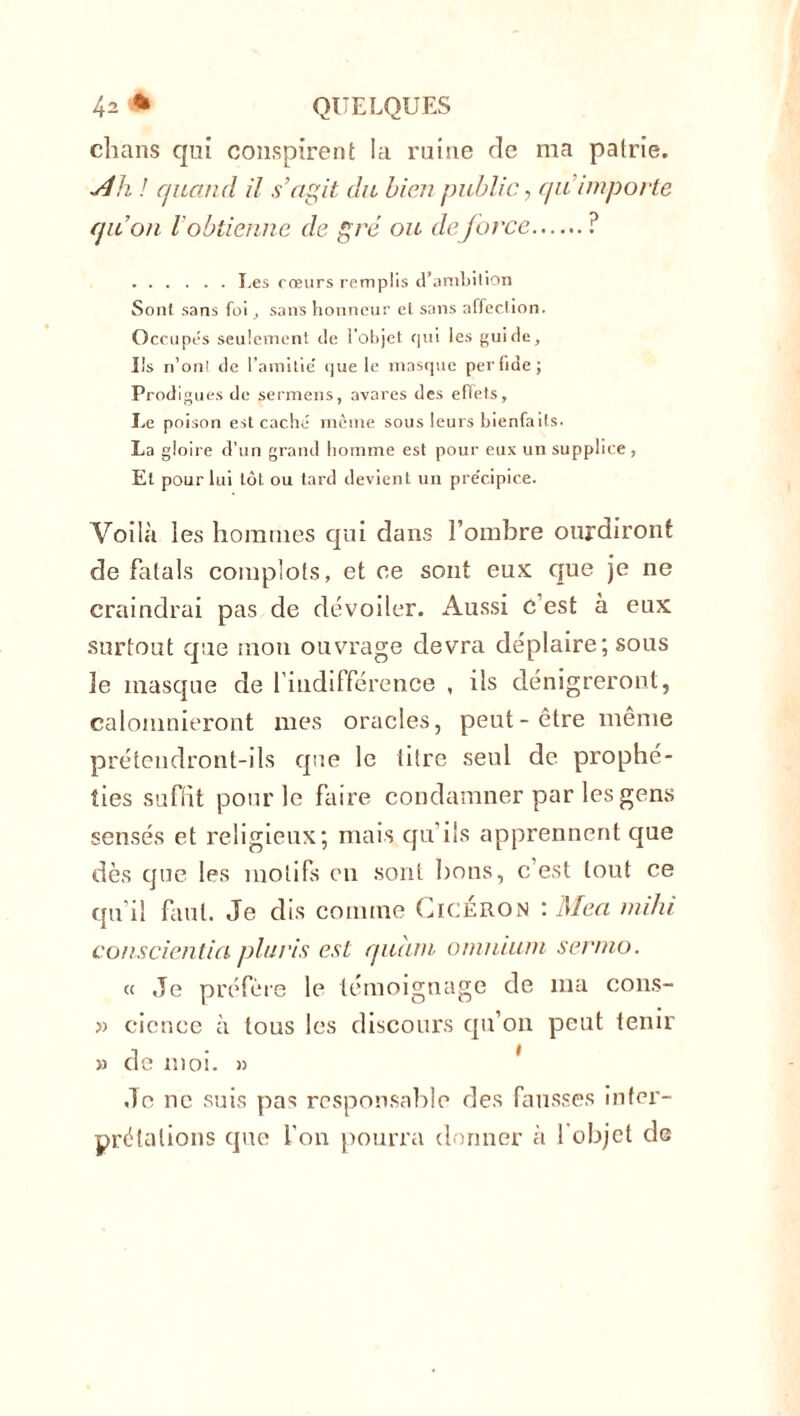 chans qni conspirent la ruine de ma patrie. *dh ! quand il s’agit du bien public, qu importe qu’on l'obtienne de gré ou deforce ? Les cœurs remplis d’ambition Sont sans foi, sans honneur et sans affection. Occupés seulement de l’objet qui les guide. Ils n’ont de l’amitie' que le masque perfide; Prodigues de sermens, avares des effets. Le poison est caché même sous leurs bienfaits. La gloire d’un grand homme est pour eux un supplice , Et pour lui tôt ou tard devient un pre'cipice. Voilà les hommes qui dans l’ombre ourdiront de fatals complots, et ce sont eux que je ne craindrai pas de dévoiler. Aussi c’est à eux surtout que mon ouvrage devra déplaire; sous 3e masque de l’indifférence , ils dénigreront, calomnieront mes oracles, peut-être même prétendront-ils que le litre seul de prophé- ties suffit pour le faire condamner par les gens sensés et religieux; mais qu’ils apprennent que dès que les motifs en sont bons, c’est tout ce qu’il faut. Je dis comme Cicéron : Mea indu conscientia plcris est quant omnium sernio. « Je préfère le témoignage de ma cons- » cience à tous les discours qu’on peut tenir » de moi. » Je ne suis pas responsable des fausses inter- prétations que l’on pourra donner à 1 objet de